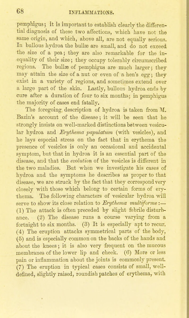 pemphigus; it is important to establisli clearly the differen- tial diagnosis of these two affections, which have not the same origin, and which, above all, are not equally serious. In bullous hydroa the bullae are small, and do not exceed the size of a pea; they are also remarkable for the in- equality of theu' size; they occupy tolerably circumscribed regions. The bullEe of pemphigus are much larger; they may attain the size of a nut or even of a hen's egg; they exist in a variety of regions, and sometimes extend over a large part of the skin. Lastly, buUo'Js hydroa ends by cure after a duration of four to six months; in pemphigus the majority of cases end fatally. The foregoing, description of hydroa is taken from M. Bazin's account of the disease; it will be seen that he strongly insists on well-marked distinctions between vesicu- lar hydroa and Erythema papulatum (vsdth vesicles), and he lays especial stress on the fact that in erythema the presence of vesicles is only an occasional and accidental symptom, but that in hydroa it is an essential part of the disease, and that the evolution of the yesicles is diflFerent in the two maladies. But when we investigate his cases of hydroa and the symptoms he describes as proper to that disease, we are struck by the fact that they correspond veiy closely with those which belong to certain forms of ery- thema. The following characters of vesicular hydroa wiU serve to show its close relation to Erythema multiforme:— (1) The attack is often preceded by slight febrile disturb- ance. (2) The disease runs a com'se vaiying from a fortnight to six months. (3) It is especially apt to recur. (4) The eruption attacks symmetrical parts of the bodj', (5) and is especially common on the backs of the hands and about the knees; it is also veiy frequent on the mucous membranes of the lower lip and cheek. (6) More or less pain or inflammation about the joints is commonly present. (7) The eruption in typical cases consists of small, well- defined, slightly raised, roundish patches of erythema, w^ith