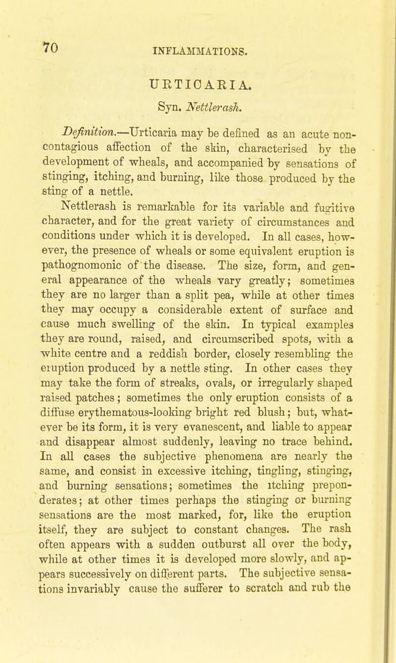UETIOARIA. Syn. Nettlerash. Definition.—Urticaria may be defined as an acute non- contagious affection of the skin, characterised bv the development of wheals, and accompanied by sensations of stinging, itching, and burning, like those produced by the sting of a nettle. Nettlerash is remarkable for its variable and fusitiTe character, and for the great variety of circumstances and conditions under which it is developed. In all cases, how- ever, the presence of wheals or some equivalent eruption is pathognomonic of the disease. The size, form, and gen- eral appearance of the wheals vary greatly; sometimes they are no larger than a split pea, while at other times they may occupy a considerable extent of surface and cause much swelling of the skin. In typical examples they are round, raised, and circumscribed spots, with a white centre and a reddish border, closely resembling the eruption produced by a nettle sting. In other cases they may take the form of streaks, ovals, or irregularly shaped raised patches; sometimes the only eruption consists of a diffuse erythematous-looking bright red blush; but, what- ever be its form, it is very evanescent, and liable to appear and disappear almost suddenly, leaving no trace behind. In all cases the subjective phenomena are nearly the same, and consist in excessive itching, tingling, stinging, and burning sensations; sometimes the itching prepon- derates; at other times perhaps the stinging or burning sensations are the most marked, for, like the eruption itself, they are subject to constant changes. The rash often appears with a sudden outburst all over the body, while at other times it is developed more slowly, and ap- pears successively on different parts. The subjective sensa- tions invariably cause the sufferer to scratch and rub the