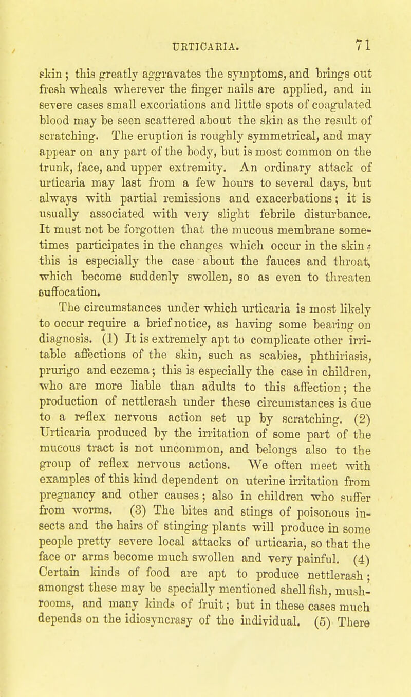 fliin; this greatly aggravates tie syinptoms, and brings out fresh wheals wherever the finger nails are applied, and iu severe cases small excoriations and little spots of coagulated blood may be seen scattered about the skin as the result of scratching. The eruption is roughly symmetrical, and may appear on any part of the body, but is most common on the trunk, face, and upper extremity. An ordinary attack of urticaria may last from a few hours to several days, but always with partial remissions and exacerbations; it is usually associated with very slight febrile disturbance. It must not be forgotten that the mucous membrane some- times participates in the changes which occur in the skin this is especially the case about the fauces and throat, which become suddenly swollen, so as even to threaten ouffocation, The circumstances under which urticaria is most likely to occur require a brief notice, as having some bearing on diagnosis. (1) It is extremely apt to complicate other irri- table afifections of the skin, such as scabies, phthiriasis, prurigo and eczema; this is especially the case in children, who are more liable than adults to this affection; the production of nettlerash under these circumstances is due to a reflex nervous action set up by scratching. (2) Urticaria produced by the irritation of some part of the mucous tract is not luicommon, and belongs also to the group of reflex nervous actions. We often meet with examples of this kind dependent on uterine irritation from pregnancy and other causes; also in children who suffer from worms. (3) The bites and stings of poisonous in- sects and the hairs of stinging plants will produce in some people pretty severe local attacks of urticaria, so that the face or arms become much swollen and very painful. (4) Certain kinds of food are apt to produce nettlerash; amongst these may be specially mentioned shell fish, mush- rooms, and many kinds of fruit; but in these cases much depends on the idiosjaicrasy of the individual. (5) There