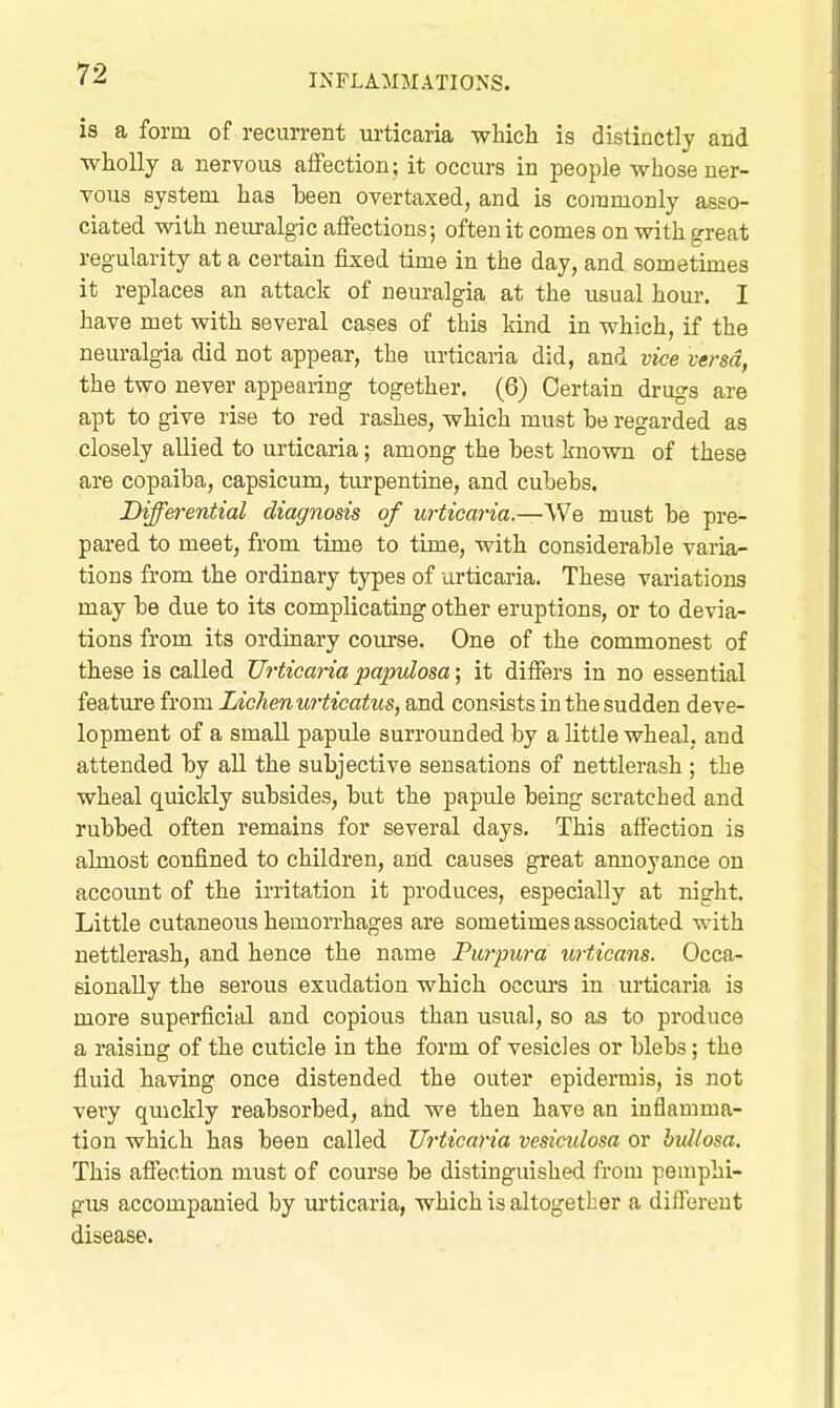 is a form of recurrent urticaria which is distinctly and wholly a nervous aifection; it occurs in people whose ner- vous system has heen overtaxed, and is commonly asso- ciated with neiu-algic affections; often it comes on with great regularity at a certain fixed time in the day, and sometimes it replaces an attack of neuralgia at the usual hour. I have met with several cases of this kind in which, if the neuralgia did not appear, the urticaria did, and vice versa, the two never appearing together, (6) Certain drugs are apt to give rise to red rashes, which must he regarded as closely allied to urticaria; among the best known of these are copaiba, capsicum, turpentine, and cubebs. Differential diagnosis of urtica7-ia.—\Ne must be pre- pared to meet, from time to time, with considerable varia- tions from the ordinary types of urticaria. These variations may be due to its complicating other eruptions, or to devia- tions from its ordinary course. One of the commonest of these is called Urticaria papulosa; it differs in no essential feature from Lichen urticatus, and consists in the sudden deve- lopment of a small papule surrounded by a little wheal, and attended by all the subjective sensations of nettlerash ; the wheal quickly subsides, but the papule being scratched and rubbed often remains for several days. This aifection is almost confined to children, and causes great annoyance on account of the irritation it produces, especially at night. Little cutaneotis hemorrhages are sometimes associated with nettlerash, and hence the name Purpura u,rticans. Occa- sionally the serous exudation which occm'S in urticaria is more superficial and copious than usual, so as to produce a raising of the cuticle in the form of vesicles or blebs; the fluid having once distended the outer epidermis, is not vei-y quickly reabsorbed, and we then have an inflamma- tion which has been called Urticaria vesiculosa or bullosa. This affection must of course be distinguished from pemphi- giLS accompanied by urticaria, which is altogether a diftereut disease.