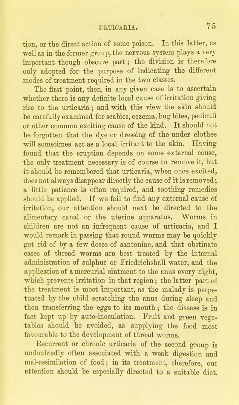 tion, or the direct action of some poison. lu this latter, as well as in the former group, the nervous system plays a very important though obscure part; the division is therefore only adopted for the purpose of indicating the different modes of treatment required in the two classes. The first point, then, in any given case is to ascertain whether there is any definite local cause of irritation giving rise to the urticaria; and with this view the skin should be carefully examined for scabies, eczema, bug bites, pediculi or other common exciting cause of the kind. It should not be forgotten that the dye or dressing of the under clothes will sometimes act as a local irritant to the skin. Plaving found that the eruption depends on some external cause, the only treatment necessary is of course to remove it, but it should be remembered that urticaria, when once excited, does not always disappear directly the cause of it is removed; a little patience is often required, and soothing remedies should be applied. If we fail to find any external cause of irritation, our attention should next be directed to the alimentary canal or the uterine apparatus. Worms in children are not an infrequent cause of urticaria, and I would remark in passing that round worms may be quickly got rid of by a few doses of santonine, and that obstinate cases of thread worms are best treated by the internal administration of sulphur or Friedrichshall water, and the application of a mercurial ointment to the anus every night, which prevents irritation in that region; the latter part of the treatment is most 'important, as the malady is perpe- tuated by the child scratching the anus during sleep and then transferring the eggs to its mouth; the disease is in fact kept up by auto-inoculation. Fruit and gi'een vege- tables should be avoided, as supplying the food most favourable to the development of thread worms. E«current or chronic urticaria of the second group ia undoubtedly often associated with a weak digestion and mal-assimilation of food; in its treatment, therefore, our attention should be especially directed to a suitable diet.