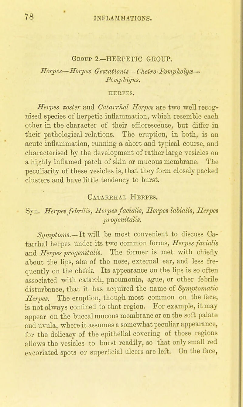Group 2.—HERPETIC GROUP. Herpes—Herpes Gestationis— Clieiro-Pompliolyx— Pemphigus. HEEPES. Herpes zoster and Catarrhal Herpes are two well recog- nised species of herpetic inflammation, wliich resemble each other in the character of their efflorescence, but differ in their pathological relations. The eruption, in both, is an acute inflammation, running a short and typical course, and characterised by the development of rather large vesicles on a highly inflamed patch of skin or mucous membrane. The peculiarity of these vesicles is, that they form closely packed clusters and have little tendency to biu'st. Oatakehal Heepes. Syu. Herpes fehrilis, Herpes facialis, Herpes laUalis, Herpes p-ocjenitalis. Symptoms.—It will be most convenient to discuss Ca- tarrhal herpes imder its two common forms, Heipes facialis and Herpes progenitalis. The former is met with chiefly about the lips, alte of the nose, external ear, and less fre- quently on the cheelc. Its appearance on the lips is so often associated with catarrh, pneumonia, ague, or other febrile disturbance, that it has acquired the name of Symptomatic Herpes. The eruption, though most common on the face, is not always confined to that region. For example, it may appear on the buccal mucous membrane or on the soft palate and uvula, where it assumes a somewhat peculiar appearance, for the delicacy of the epithelial covering of those regions allows the vesicles to burst readily, so that only small red excoriated spots or superficial ulcers are left. On the face,