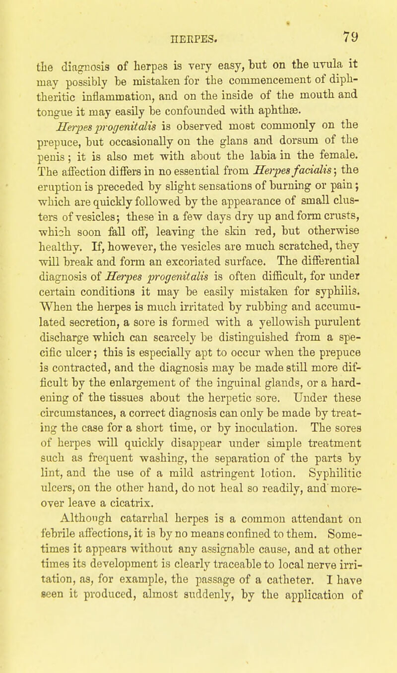 tlie diagnosis of herpes is very easy, but on the uvula it may possibly be mistaken for the commencement of diph- theritic inflammation, and on the inside of the mouth and tongue it may easily be confounded with aphthae. Herpes i)rogenitcdis is observed most commonly on the prepuce, but occasionally on the glans and dorsimi of the penis; it is also met with about the labia in the female. The affection differs in no essential from Herpes facialis \ the eruption is preceded by slight sensations of burning or pain; which are quickly followed by the appearance of small clus- ters of vesicles; these in a few days dry up and form crusts, which soon fall off, leaving the skin red, but otherwise healthy. If, however, the vesicles are much scratched, they will break and form an excoriated surface. The difftirential diagnosis of Hei-pes progenitalis is often diificult, for imder certain conditions it may be easily mistaken for syphilis. When the herpes is much irritated by rubbing and accumu- lated secretion, a sore is formed with a yellowish purulent discharge which can scarcely be distinguished from a spe- cific ulcer; this is especially apt to occur when the prepuce is contracted, and the diagnosis may be made still more dif- ficult by the enlargement of the inguinal glands, or a hard- ening of the tissues about the herpetic sore. Under these circumstances, a correct diagnosis can only be made by treat- ing the case for a short time, or by inoculation. The sores of herpes will quickly disappear under simple treatment such as frequent washing, the separation of the parts by lint, and the use of a mild astringent lotion. Syphilitic ulcers, on the other hand, do not heal so readily, and'more- over leave a cicatrix. Although catarrhal herpes is a common attendant on febrile affections, it ia by no means confined to them. Some- times it appears without any assignable cause, and at other times its development is clearly traceable to local nerve irri- tation, as, for example, the passage of a catheter. I have seen it produced, almost suddenly, by the application of
