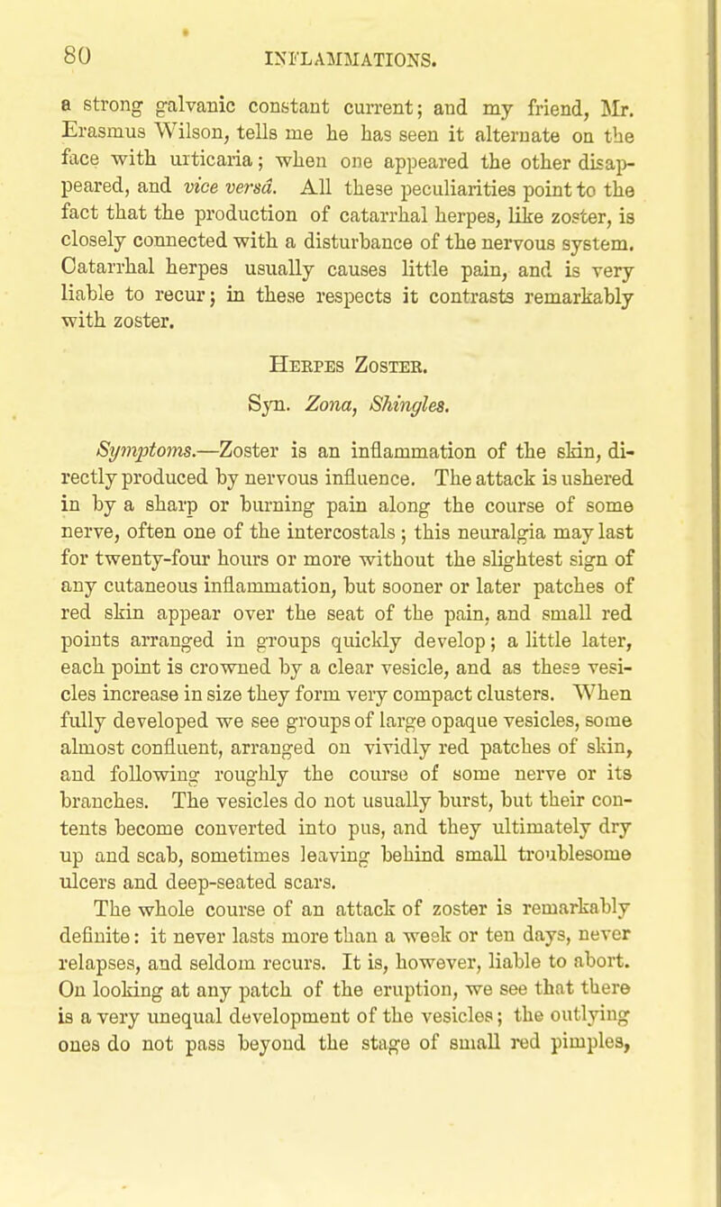 a strong galvanic constant current; and my friend, lli. Erasmus Wilson, tells me he has seen it alternate on the face with urticaria; when one appeared the other disap- peared, and vice versa. All these peculiarities point to the fact that the production of catarrhal herpes, like zoster, is closely connected with a disturbance of the nervous system. Catarrhal herpes usually causes little pain, and is very liable to recur j in these respects it contrasts remarkably with zoster. Heepes Zostee. Syn. Zona, Shingles. Symptoms.—Zoster is an inflammation of the sMn, di- rectly produced by nervous influence. The attack is ushered in by a sharp or burning pain along the course of some nerve, often one of the intercostals ; this neuralgia may last for twenty-four hours or more without the slightest sign of any cutaneous inflammation, but sooner or later patches of red skin appear over the seat of the pain, and small red points arranged in groups quickly develop; a little later, each point is crowned by a clear vesicle, and as these vesi- cles increase in size they form very compact clusters. When fully developed we see groups of large opaque vesicles, some almost confluent, arranged on vividly red patches of skin, and following roughly the course of some nerve or its branches. The vesicles do not usually burst, but their con- tents become converted into pus, and they ultimately dry up and scab, sometimes leaving behind small troublesome ulcers and deep-seated scars. The whole course of an attack of zoster is remarkably definite: it never lasts more than a week or ten days, never relapses, and seldom recurs. It is, however, liable to abort. On looking at any patch of the eruption, we see that there is a very unequal development of the vesicles; the outlying ones do not pass beyond the stage of small red pimples,