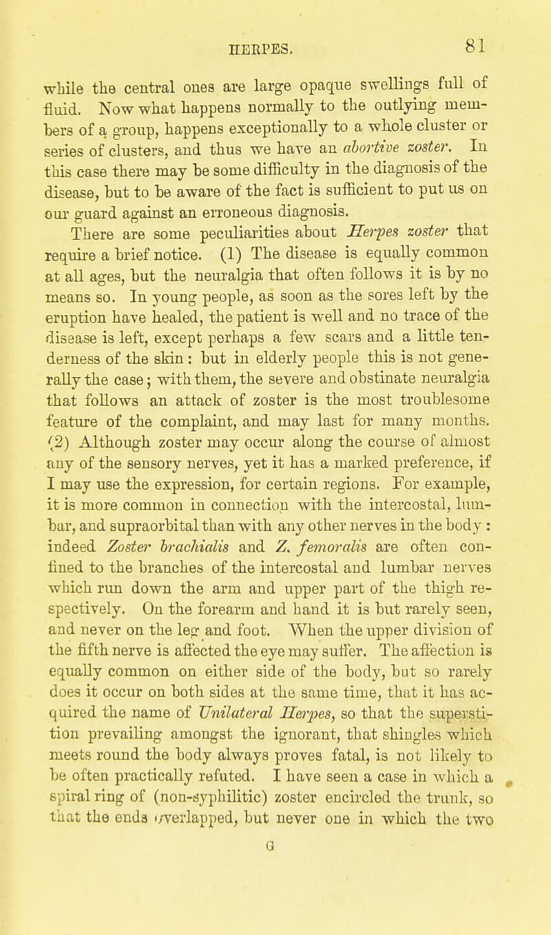 while tlie central ones are large opaque swellings full of fluid. Now what happens normally to the outlying mem- Ijers of a group, happens exceptionally to a wliole cluster or series of clusters, and thus we have an abortive zoster. In this case there may be some difficulty in the diagnosis of the disease, but to be aware of the fact is sufficient to put us on oui- guard against an erroneous diagnosis. There are some peculiarities about Herpes zoster- that requii-e a brief notice. (1) The disease is equally common at all ages, but the neuralgia that often follows it is by no means so. In young people, as soon as the sores left by the eruption have healed, the patient is well and no trace of the disease is left, except perhaps a few scars and a little ten- derness of the slrin: but in elderly people this is not gene- rally the case; with them, the severe and obstinate neuralgia that follows an attack of zoster is the most troublesome feature of the complaint, and may last for many months. (2) Althoug-h zoster may occur along the course of almost any of the sensory nerves, yet it has a marked preference, if I may use the expression, for certain regions. For example, it is more common in connectiop with the intercostal, lum- bar, and supraorbital than with any other nerves in the body : indeed Zoster brachialis and Z. femorctlis are often con- fined to the branches of the intercostal and lumbar nerves which run down the arm and upper part of the thigh re- spectively. On the forearm and hand it is but rarely seen, and never on the leg and foot. When the upper division of the fifth nerve is afl'ected the eye may suffer. The afiection is equally common on either side of the body, but so rarely does it occur on both sides at the same time, that it has ac- quired the name of Unilateral Herpes, so that the supersti- tion prevailing amongst the ignorant, that shingles which meets round the body always proves fatal, is not likely to be often practically refuted. I have seen a case in which a spiral ring of (non-syphilitic) zoster encircled the trunk, so that the ends i/verlapped, but never one in which the two G