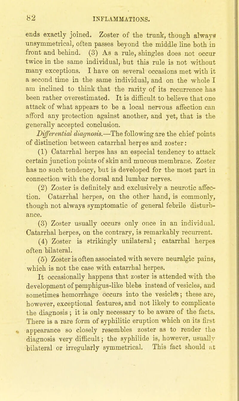 ends exactly joined. Zoster of the trunk, though always unsynimetrical, often passes beyond the middle line both in front and behind. (3) As a rule, shingles does not occur twice in the same individual, but this rule is not without many exceptions. I have on several occasions met with it a second time in the same individual, and on the whole I am inclined to think that the rarity of its recurrence has been rather overestimated. It is difficult to believe that one attack of what appears to be a local nervous affection can ,n.fFord any protection against another, and yet, that is the generally accepted conclusion. Viffei-ential diagnosis.—The following are the chief points of distinction between catarrhal herpes and zoster: (1) Catarrhal herpes has an especial tendency to attack certain junction points of skin and mucous membrane. Zoster has no such tendency, but is developed for the most part in connection with the dorsal and lumbar nerves. (2) Zoster is definitely and exclusively a neurotic affec- tion. Catarrhal herpes, on the other hand, is commonly, though not always symptomatic of general febrile disturb- ance. (3) Zoster usually occurs only once in an individual. Catarrhal herpes, on the contrary, is remarkably recuiTent. (4) Zoster is strikingly unilateral; catarrhal herpes often bilateral. (5) Zoster is often associated with severe neuralgic pains, which is not the case with catarrhal herpes. It occasionally happens that zoster is attended with the development of pemphigus-like blebs instead of vesicles, and sometimes hemorrhage occm's into the vesicleiS; these are, however, exceptional featm-es, and not likely to complicate the diagnosis ; it is only necessary to be aware of the facts. There is a rare form of syphilitic eruption which on its first appearance so closely resembles zoster as to render the diagnosis veiy difficult; the syphilide is, however, usually bilateral or irregularly symmetrical. This fact should at