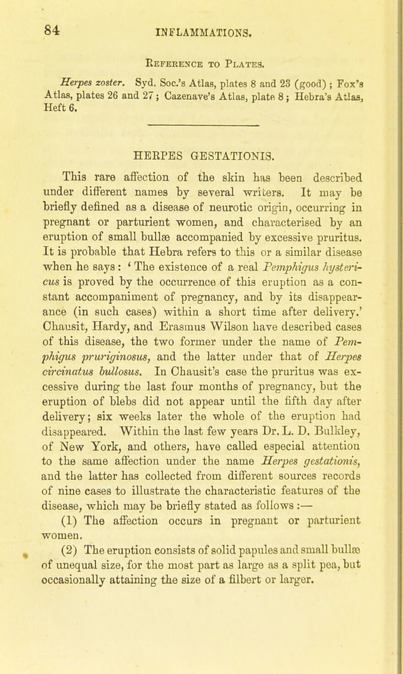 Reference to Plates. Herpes zoster. Syd. Soc.'s Atlas, plates 8 and 23 (good) ; Fox's AtlM, plates 26 and 27; Cazenave's Atlas, plate 8; Hebra's Atlas, Heft 6. HERPES GESTATIONIS, This rare affection of the skin has 1)8611 described under different names by several ■writers. It may be briefly defined as a disease of neurotic origin, occurring in pregnant or parturient women, and characterised by an eruption of small bullae accompanied by excessive pruritus. It is probable that Hebra refers to this or a similar disease when he says: * The existence of a real Pemphigus hi/steri- cus is proved by the occm-rence of this eruption as a con- stant accompaniment of pregnancy, and by its disappear- ance (in such cases) within a short time after delivery.' Ohausit, Hardy, and Erasmus Wilson have described cases of this disease, the two former under the name of Pem- phiffus pruriginosus, and the latter under that of Herpes cirdnatus Indlosus. In Ohausit's case the prm-itus was ex- cessive during the last four months of pregnancy, but the eruption of blebs did not appear until the fifth day after delivery; six weeks later the whole of the eruption had disappeared. Within the last few years Dr. L. D. Bulkley, of New York, and others, have called especial attention to the same affection under the name Herpes gestationis, and the latter has collected from different sources records of nine cases to illustrate the characteristic features of the disease, which may be briefly stated as follows :—■ (1) The affection occurs in pregnant or partm'ient women. (2) The eruption consists of solid papules and small bulla?, of unequal size, for the most part as large as a split pea, but occasionally attaining the size of a filbert or larger.