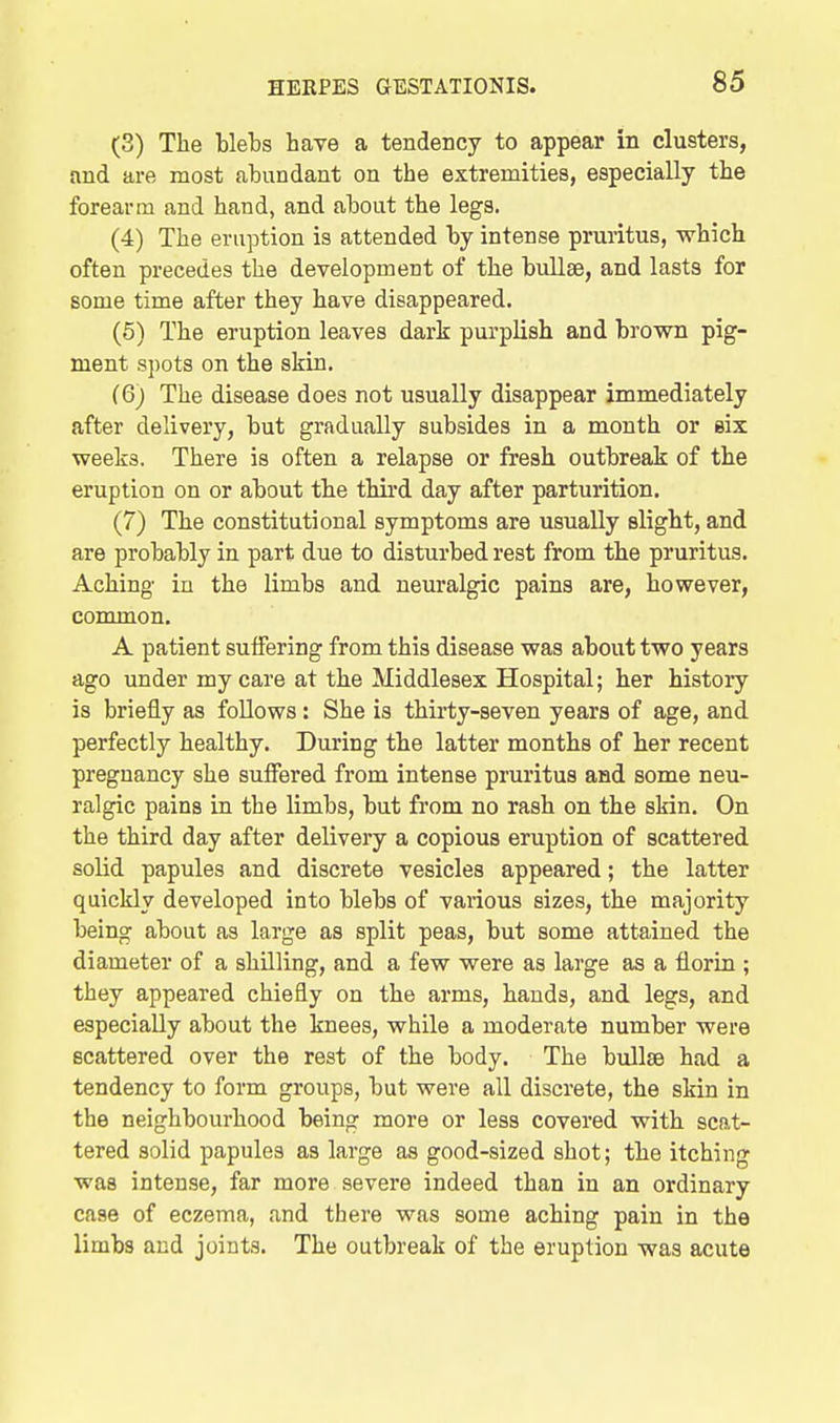 (3) The blebs have a tendency to appear in clusters, and are most abundant on the extremities, especially the forearm and hand, and about the legs. (4) The eruption is attended by intense pruritus, which often precedes the development of the bullae, and lasts for some time after they have disappeared. (5) The eruption leaves dark purplish and brown pig- ment spots on the skin. (6) The disease does not usually disappear immediately after delivery, but gradually subsides in a month or six weeks. There is often a relapse or fresh outbreak of the eruption on or about tbe third day after parturition. (7) The constitutional symptoms are usually slight, and are probably in part due to disturbed rest from the pruritus. Aching in the limbs and neuralgic pains are, however, common. A patient suffering from this disease was about two years ago under my care at the Middlesex Hospital; her history is briefly as follows: She is thirty-seven years of age, and perfectly healthy. During the latter months of her recent pregnancy she suffered from intense pruritus and some neu- ralgic pains in the limbs, but from no rash on the skin. On the third day after delivery a copious eruption of scattered solid papules and discrete vesicles appeared; the latter quickly developed into blebs of various sizes, the majority being about as large as split peas, but some attained the diameter of a shilling, and a few were as large as a florin ; they appeared chiefly on the arms, hands, and legs, and especially about the knees, while a moderate number were scattered over the rest of the body. The bullae had a tendency to form groups, but were all discrete, the skin in the neighbourhood being more or less covered with scat- tered solid papules as large as good-sized shot; the itching was intense, far more severe indeed than in an ordinary case of eczema, and there was some aching pain in the limbs and joints. The outbreak of the eruption was acute