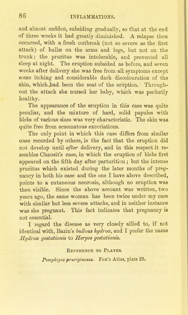 and almost sudden, subsiding gradually, so that at the end of three weeks it had greatly dioiinished. A relapse then occurred, with a fresh outbreak (not so severe as the first attack) of bullae on the arms and legs, but not on the trunk; the pruritus was intolerable, and prevented all sleep at night. The eruption subsided as before, and seven weeks after delivery she was free from all symptoms except some itching and considerable dark discoloui'ation of the slrin, which iad been the seat of the eruption. Through- out the attack she nursed her baby, which was perfectly healthy. The appearance of the eruption in this case was quite peculiar, and the mixture of hard, solid papules with blebs of various sizes was very characteristic. The skin was quite free from eczematous excoriations. The only point in which this case differs from similar ones recorded by others, is the fact that the eruption did not develop until after delivery, and in this respect it re- sembles Chausit's case, in which the eruption of blebs first appeared on the fifth day after parturition ; but the intense pruritus which existed during the later months of preg- nancy in both his case and the one I have above described, points to a cutaneous neurosis, although no eruption was then visible. Since the above account was written, two years ago, the same woman has been twice under my care with similar but less severe attacks, and in neither instance was she pregnant. This fact indicates that pregnancy is not essential. I regard the disease as very closely allied to, if not identical wdth, Bazin's bullous hydroa, and I prefer the name Jlydroa gestationis to Herpes gestationis. Reference to Plates. Pemphigus pruriginosus. Fox's Atlas, plate 29.