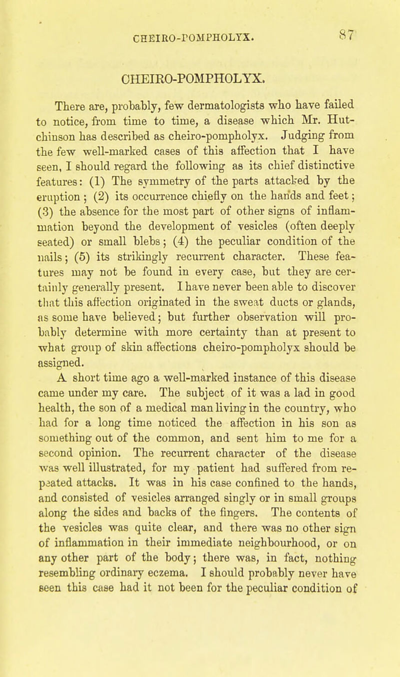 OHEIRO-POMPHOLYX. There are, probably, few dermatologists who have failed to notice, from time to time, a disease which Mr. Hut- chinson has described as cheiro-pompholyx. Judging from the few well-marked cases of this affection that I have seen, I should regard the following as its chief distinctive features: (1) The symmetry of the parts attacked by the eruption ; (2) its occurrence chiefly on the hands and feet; (3) the absence for the most part of other signs of inflam- mation beyond the development of vesicles (often deeply seated) or small blebs; (4) the peculiar condition of the nails; (5) its strikingly recurrent character. These fea- tures may not be found in every case, but they are cer- tainly generally present. I have never been able to discover that this affection originated in the sweat ducts or glands, as some have believed; but further observation will pro- bably determine with more certainty than at present to what group of skin affections cheiro-pompholyx should be assigned. A short time ago a well-marked instance of this disease came under my care. The subject of it was a lad in good health, the son of a medical man living in the country, who had for a long time noticed the affection in his son as something out of the common, and sent him to me for a second opinion. The recurrent character of the disease was well illustrated, for my patient had suffered from re- peated attacks. It was in his case confined to the hands, and consisted of vesicles arranged singly or in small groups along the sides and backs of the fingers. The contents of the vesicles was quite clear, and there was no other sign of inflammation in their immediate neighbourhood, or on any other part of the body; there was, in fact, nothing resembling ordinary eczema. I should probably never have seen this case had it not been for the peculiar condition of