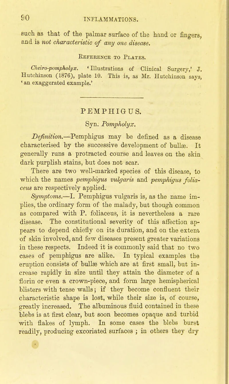 so Buch as that of the pahnar surface of the hand or fingers, and is not characteristic of any one disease. Reference to Plates. Cheiro-pompholyx. 'Illustrations of Clinical Surgery,' J. Hutchinson (1876), plate 10. This is, as Mr. Hutchinson says, ' an exaggerated example.' PEMPHIGUS. Syn. Pompholyx. Definition.—Pemphigus may be defined as a disease characterised by the successive development of bullae. It generally runs a protracted course and leaves on the skin dark purplish stains, but does not scar. There are two well-marked species of this disease, to which the names pemphigus vulgaris and pemphigus folia- ceus are respectively applied. Symptoms,—I. Pemphigus vulgaris is, as the name im- plies, the ordinary form of the malady, but though common as compared with P. foliaceus, it is nevertheless a rare disease. The constitutional severity of this alfection ap- pears to depend chiefly on its duration, and on the extent of skin involved, and few diseases present greater variations in these respects. Indeed it is commonly said that no two cases of pemphigus are alike. In typical examples the eruption consists of bullae which are at first small, but in- crease rapidly in size until they attain the diameter of a florin or even a crown-piece, and form large hemispherical blisters with tense walls; if they become confluent their characteristic shape is lost, while their size is, of course, greatly increased. The albuminous fluid contained in these blebs is at first clear, but soon becomes opaque and turbid with flakes of lymph. In some cases the blebs burst readily, producing excoriated surfaces ; in others they dry