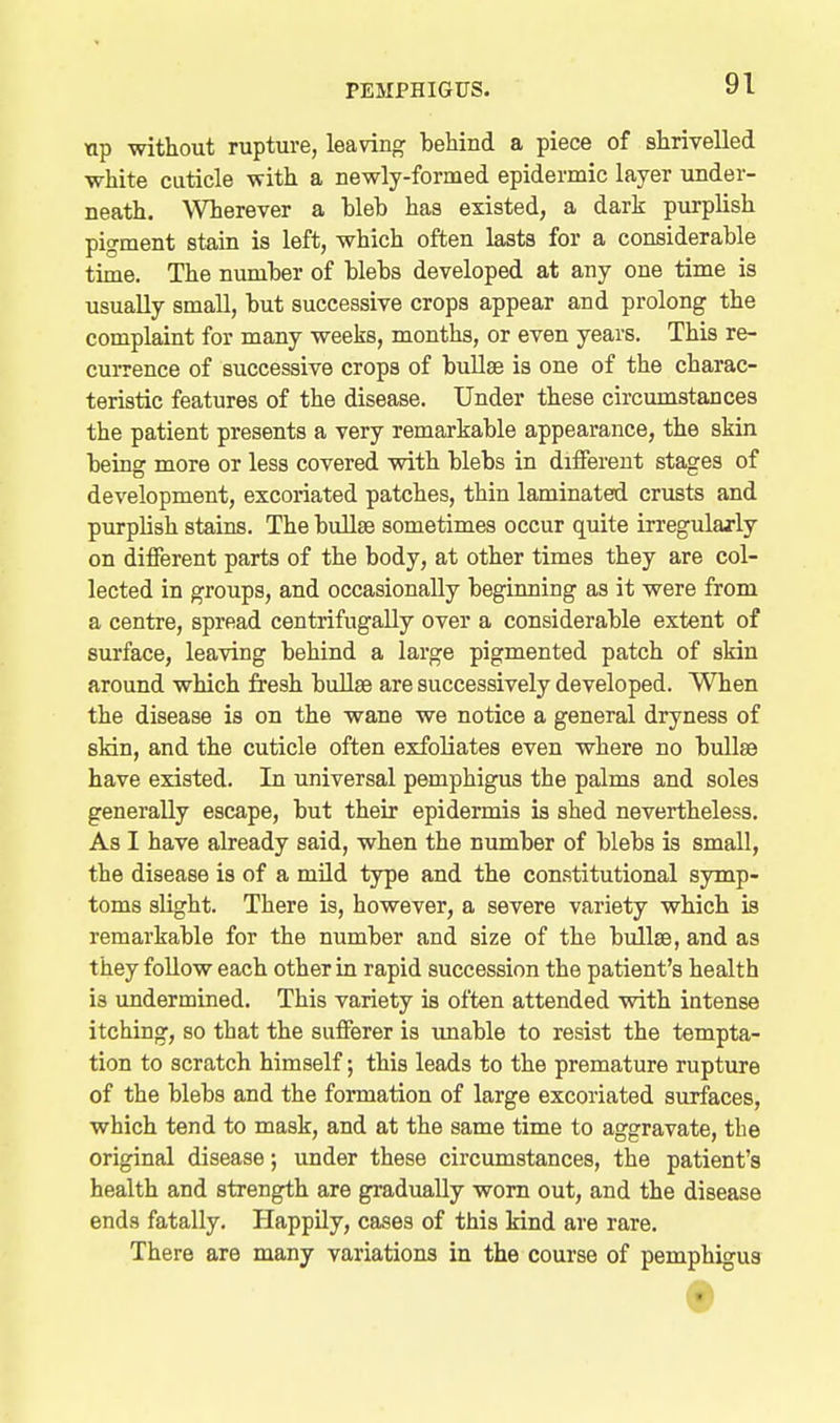 ap without rupture, leaving behind a piece of shrivelled white cuticle with a newly-formed epidermic layer under- neath. Wherever a bleb has existed, a dark purplish pigment stain is left, which often lasts for a considerable time. The number of blebs developed at any one time is usually small, but successive crops appear and prolong the complaint for many weeks, months, or even years. This re- currence of successive crops of bullae is one of the charac- teristic features of the disease. Under these circumstances the patient presents a very remarkable appearance, the skin being more or less covered with blebs in diiferent stages of development, excoriated patches, thin laminated crusts and purplish stains. The buUse sometimes occur quite irregularly on different parts of the body, at other times they are col- lected in groups, and occasionally beginning as it were from a centre, spread centrifugally over a considerable extent of surface, leaving behind a large pigmented patch of skin around which fresh buUee are successively developed. When the disease is on the wane we notice a general dryness of skin, and the cuticle often exfoliates even where no bullae have existed. In universal pemphigus the palms and soles generally escape, but their epidermis is shed nevertheless. As I have already said, when the number of blebs is small, the disease is of a mild type and the constitutional symp- toms slight. There is, however, a severe variety which is remarkable for the number and size of the bullae, and as they follow each other in rapid succession the patient's health is undermined. This variety is often attended with intense itching, so that the sufferer is unable to resist the tempta- tion to scratch himself; this leads to the premature rupture of the blebs and the formation of large excoriated surfaces, which tend to mask, and at the same time to aggravate, the original disease; under these circumstances, the patient's health and strength are gradually worn out, and the disease ends fatally. Happily, cases of this kind are rare. There are many variations in the course of pemphigus
