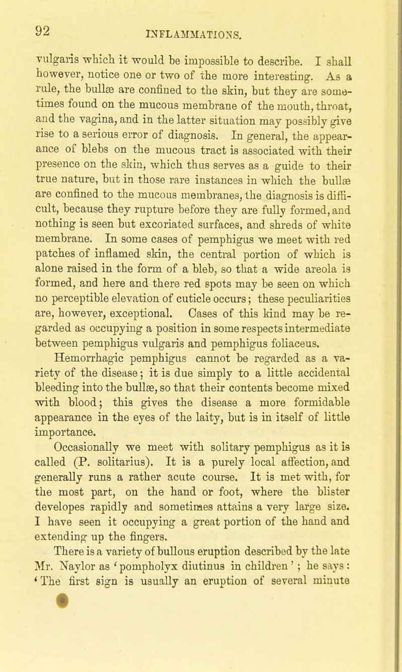 vulgaris whicli it would be impossible to describe. I shall however, notice one or two of the more interesting. As a rule, the bull® are confined to the skin, but they are some- times found on the mucous membrane of the mouth, throat, and the vagina, and in the latter situation maj possibly give rise to a serious error of diagnosis. In general, the appear- ance of blebs on the mucous tract is associated with their presence on the skin, which thus serves as a guide to their true nature, but in those rare instances in which the bullas are confined to the mucous membranes, the diagnosis is diffi- cult, because they rupture before they are fully formed, and nothing is seen but excoriated surfaces, and shi-eds of white membrane. In some cases of pemphigus we meet with red patches of inflamed skin, the central portion of which is alone raised in the form of a bleb, so that a wide areola is formed, and here and there red spots may be seen on which no perceptible elevation of cuticle occurs; these peculiarities are, however, exceptional. Oases of this kind may be re- garded as occupying a position in some respects intermediate between pemphigus vulgaris and pemphigus foliaceus. Hemorrhagic pemphigus cannot be regarded as a va- riety of the disease; it is due simply to a little accidental bleeding into the bullae, so that their contents become mixed with blood; this gives the disease a more formidable appearance in the eyes of the laity, but is in itself of little importance. Occasionally we meet with solitary pemphigus as it ia called (P. solitarius). It is a purely local afiection, and generally runs a rather acute course. It is met with, for the most part, on the hand or foot, where the blister developes rapidly and sometimes attains a very large size. I have seen it occupying a great portion of the hand and extending up the fingers. There is a variety of bullous eruption described by the late Mr. Naylor as * pompholyx diutinus in children ' ; he says: *The first sign is usually an eruption of several minute