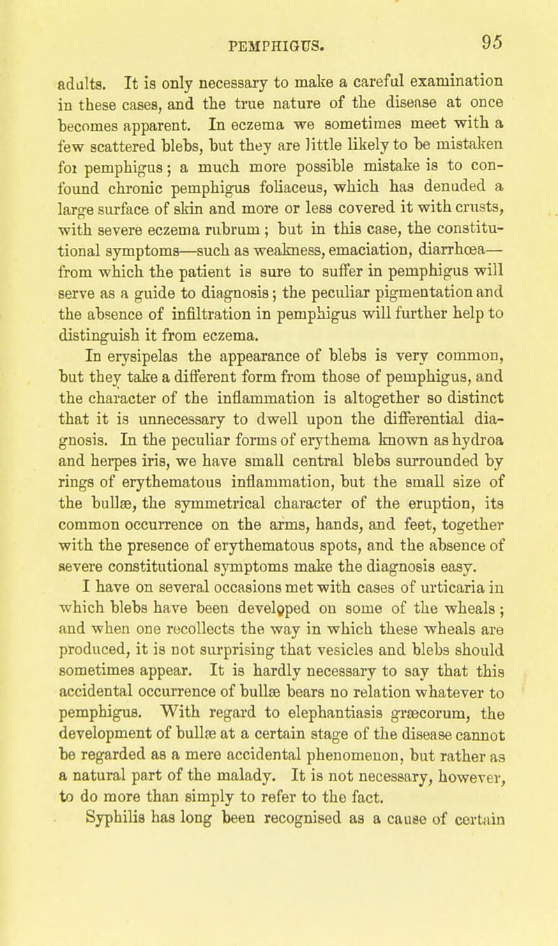 adults. It is only necessary to make a careful examination in these cases, and the true nature of the disease at once becomes apparent. In eczema we sometimes meet with a few scattered blebs, but they are little likely to be mistaken foi pemphigus; a much more possible mistake is to con- found chi'onic pemphigus foliaceus, which has denuded a large surface of sHn and more or less covered it with crusts, with severe eczema rubrum; but in this case, the constitu- tional symptoms—such as weakness, emaciation, diarrhcea— from which the patient is sure to suffer in pemphigus will serve as a guide to diagnosis; the peculiar pigmentation and the absence of infiltration in pemphigus will further help to distinguish it from eczema. In erysipelas the appearance of blebs is very common, but they take a difi'erent form from those of pemphigus, and the character of the inflammation is altogether so distinct that it is unnecessary to dwell upon the differential dia- gnosis. In the peculiar forms of erythema known as hydroa and herpes iris, we have small central blebs surrounded by rings of erythematous inflammation, but the small size of the bullae, the symmetrical character of the eruption, its common occurrence on the arms, hands, and feet, together with the presence of erythematous spots, and the absence of severe constitutional symptoms make the diagnosis easy. I have on several occasions met with cases of urticaria in which blebs have been developed on some of the wheals; and when one recollects the way in which these wheals are produced, it is not surprising that vesicles and blebs should sometimes appear. It is hardly necessary to say that this accidental occurrence of buUse bears no relation whatever to pemphigus. With regard to elephantiasis grsecorum, the development of buUte at a certain stage of the disease cannot be regarded as a mere accidental phenomenon, but rather as a natural part of the malady. It is not necessary, however, to do more than simply to refer to the fact. Syphilis has long been recognised as a cause of certain