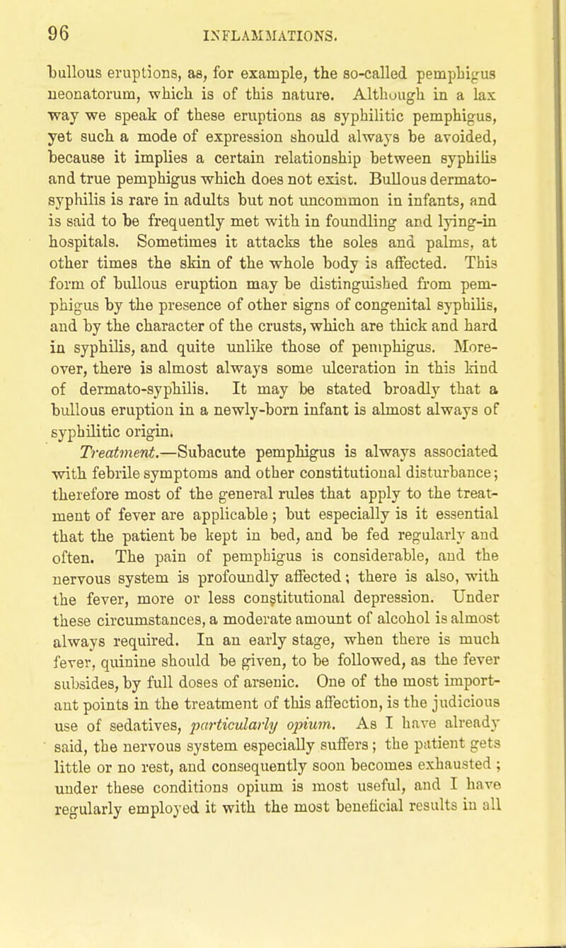 bullous eruptions, as, for example, the so-called pempliigus ueonatorum, -whicli is of this nature. Although in a lax way we speak of these eruptions as syphilitic pemphigus, yet such a mode of expression should always be avoided, because it implies a certain relationship between syphilis and true pemphigus which does not exist. Bullous dermato- syphilis is rare in adults but not imcommon in infants, and is said to be frequently met with in foundling and lying-in hospitals. Sometimes it attacks the soles and palms, at other times the skin of the whole body is affected. This form of bullous eruption may be distinguished from pem- phigus by the presence of other signs of congenital syphilis, and by the character of the crusts, which are thick and hard in syphilis, and quite unlike those of pemphigus. More- over, there is almost always some ulceration in this kind of dermato-syphilis. It may be stated broadly that a bullous eruption in a newly-born infant is almost always of syphilitic origin. Treatment.—Subacute pemphigus is always associated with febrile symptoms and other constitutional disturbance; therefore most of the general rules that apply to the treat- ment of fever are applicable ; but especially is it essential that the patient be kept in bed, and be fed regularly and often. The pain of pemphigus is considerable, and the nervous system is profoundly affected; there is also, with the fever, more or less constitutional depression. Under these circumstances, a moderate amount of alcohol is almost always required. In an early stage, when there is much fever, quinine should be given, to be followed, as the fever subsides, by full doses of arsenic. One of the most import- ant points in the treatment of this affection, is the judicious use of sedatives, jMirticularhj opium. As I have already said, the nervous system especially suffers; the patient gets little or no rest, and consequently soon becomes exhausted ; under these conditions opium is most useful, and I have regularly employed it with the most beneficial results in all
