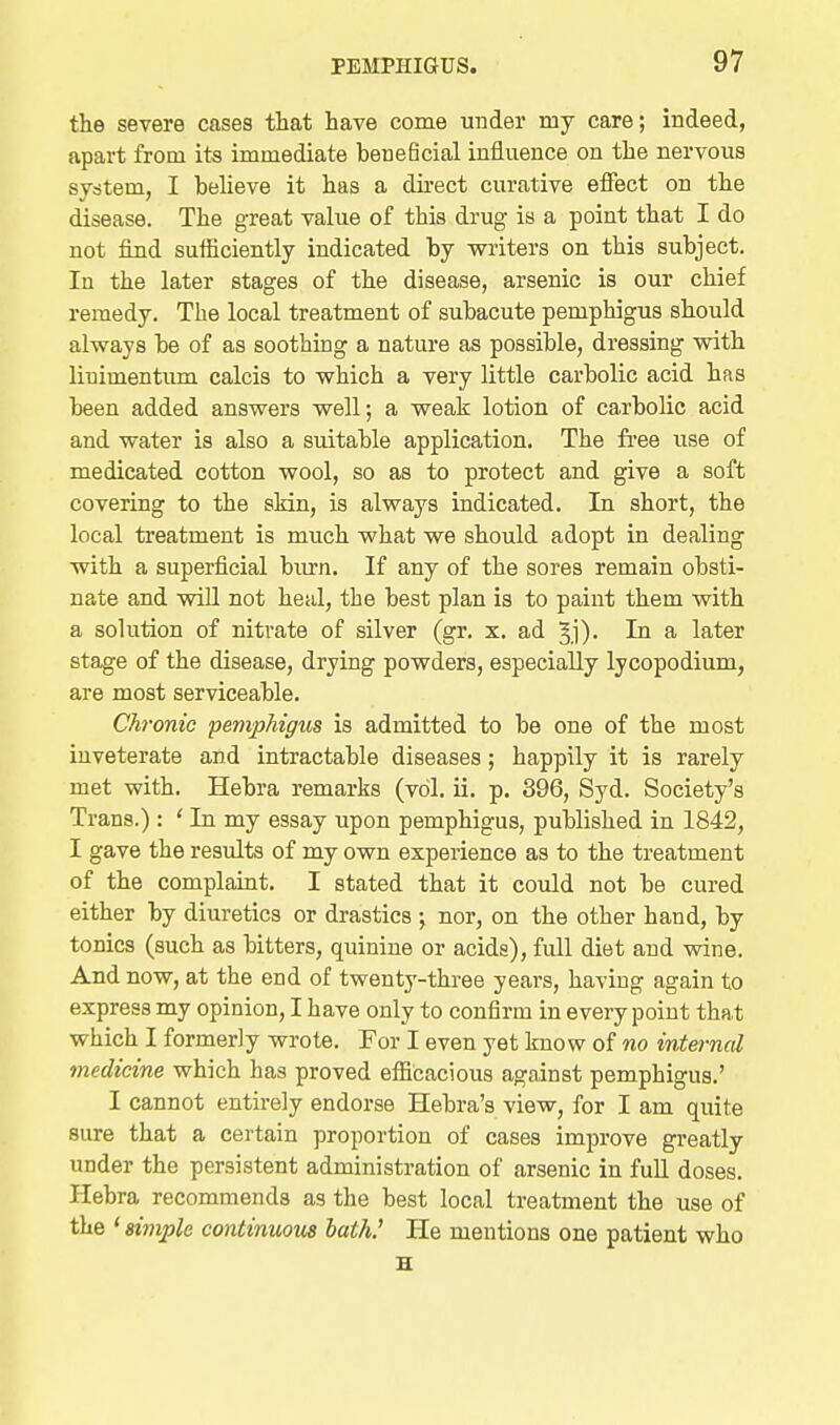 the severe cases that have come under my care; indeed, apart from its immediate beneficial influence on the nervous sydtem, I believe it has a du-ect curative effect on the disease. The great value of this drug is a point that I do not find sufficiently indicated by writers on this subject. In the later stages of the disease, arsenic is our chief remedy. The local treatment of subacute pemphigus should always be of as soothing a nature as possible, dressing with liuimentum calcis to which a very little carbolic acid has been added answers well; a weak lotion of carbolic acid and water is also a suitable application. The fi'ee use of medicated cotton wool, so as to protect and give a soft covering to the sMn, is always indicated. In short, the local treatment is much what we should adopt in dealing with a superficial biu-n. If any of the sores remain obsti- nate and will not heal, the best plan is to paint them with a solution of nitrate of sUver (gr. x. ad ^j)- In a later stage of the disease, drying powders, especially lycopodium, are most serviceable. Chronic pemphigus is admitted to be one of the most inveterate and intractable diseases; happily it is rarely met with. Hebra remarks (vol. ii. p. 396, Syd. Society's Trans.): ' In my essay upon pemphigus, published in 1842, I gave the results of my own experience as to the treatment of the complaint. I stated that it could not be cured either by diuretics or drastics ; nor, on the other hand, by tonics (such as bitters, quinine or acids), full diet and wine. And now, at the end of twenty-three years, having again to express my opinion, I have only to confirm in every point that which I formerly wrote. For I even yet know of no internal medicine which has proved efficacious against pemphigus.' I cannot entirely endorse Hebra's view, for I am quite sure that a certain proportion of cases improve greatly under the persistent administration of arsenic in fuU doses. Hebra recommends as the best local treatment the use of the ' simple continuous hath! He mentions one patient who H