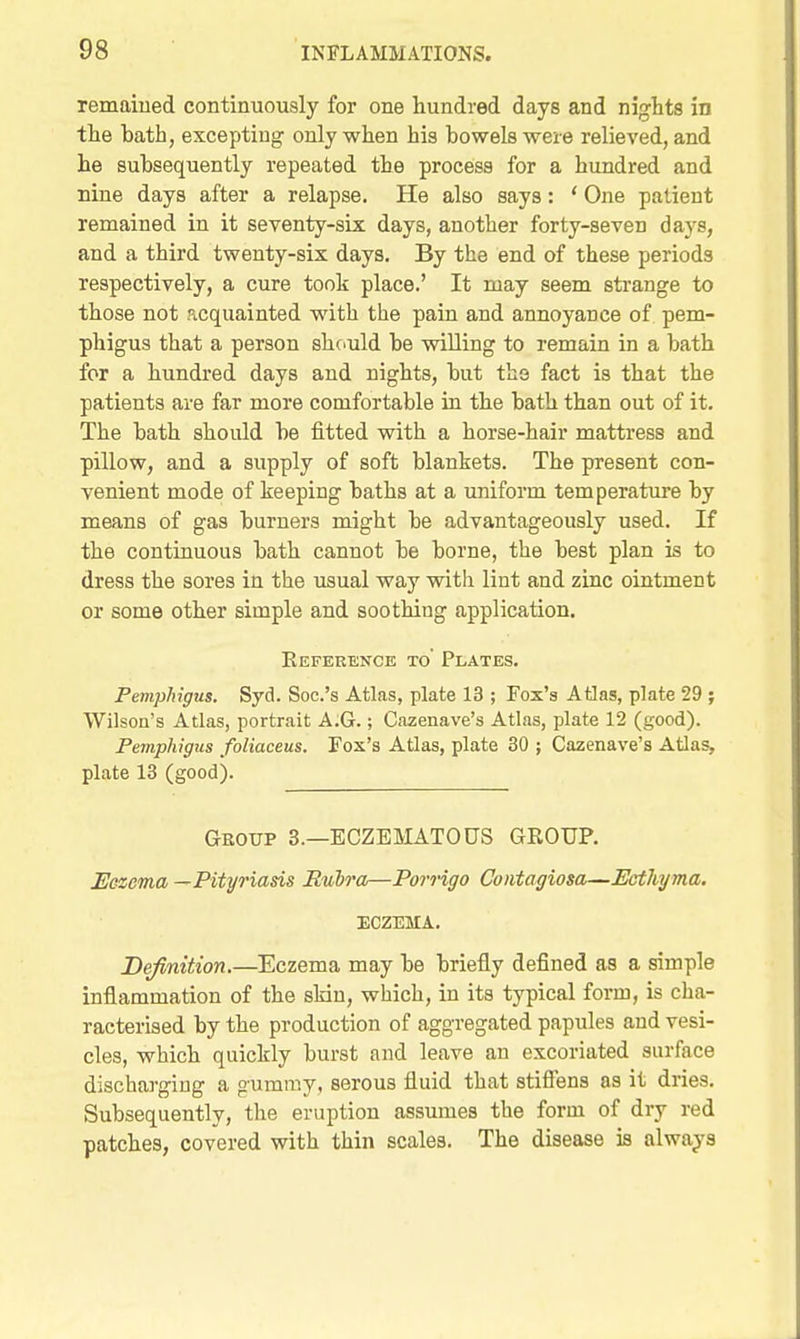 remaiued continuously for one hundred days and nights in the bath, excepting only when his bowels were relieved, and he subsequently repeated the process for a hundred and nine days after a relapse. He also says: ' One patient remained in it seventy-six days, another forty-seven days, and a third twenty-six days. By the end of these periods respectively, a cure took place.' It may seem strange to those not acquainted with the pain and annoyance of pem- phigus that a person shc^uld be willing to remain in a bath for a hundred days and nights, but the fact is that the patients are far more comfortable in the bath than out of it. The bath should be fitted with a horse-hair mattress and pillow, and a supply of soft blankets. The present con- venient mode of keeping baths at a uniform temperature by means of gas burners might be advantageously used. If the continuous bath cannot be borne, the best plan is to dress the sores in the usual way with lint and zinc ointment or some other simple and soothing application. Eeference to' Plates. Pemphigus. Syd. Soc.'s Atlas, plate 13 ; Fox'a Atlas, plate 29 ; Wilson's Atlas, portrait A.G.; Cazenave's Atlas, plate 12 (good). Pemphigus foliaceus. Fox's Atlas, plate 30 ; Cazenave's Atlas, plate 13 (good). Group 3.—EGZEMATOUS GROUP. Eezcma —Pityriasis Rubra—Porrigo Contagiosa—Ecthyma. ECZEMA. Definition.—Eczema may be briefly defined as a simple inflammation of the sldn, which, in its typical form, is cha- racterised by the production of aggregated papules and vesi- cles, which quickly burst and leave an excoriated surface discharging a gummy, serous fluid that stiflens as it dries. Subsequently, the eruption assumes the form of dry red patches, covered with thin scales. The disease is always