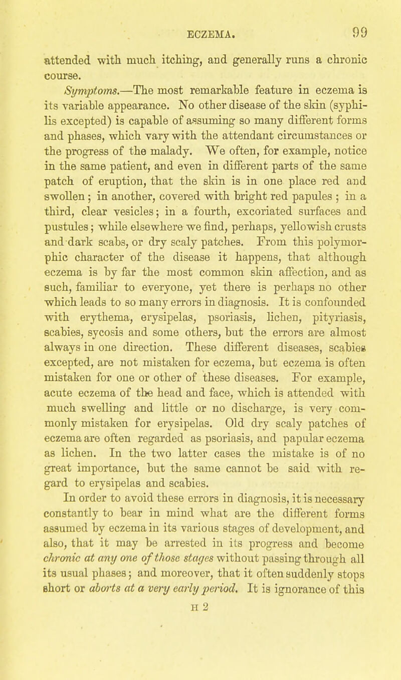 attended with much itching, and generally runs a chronic course. Symptoms.—The most remarkable feature in eczema is its variable appearance. No other disease of the sMn (syphi- lis excepted) is capable of assuming so many diiferent forms and phases, which vary with the attendant circumstances or the progress of the malady. We often, for example, notice in the same patient, and even in diiferent parts of the same patch of eruption, that the skin is in one place red and swollen ; in another, covered wdth bright red papules ; in a third, clear vesicles; in a fourth, excoriated surfaces and pustules; while elsewhere we find, perhaps, yellowish crusts and dark scabs, or dry scaly patches. From this polymor- phic character of the disease it happens, that although eczema is by far the most common skin affection, and as such, familiar to everyone, yet there is perhaps no other which leads to so many errors in diagnosis. It is confoimded with erythema, erysipelas, psoriasis, lichen, pityriasis, scabies, sycosis and some others, but the errors are almost always in one direction. These different diseases, scabies excepted, are not mistaken for eczema, but eczema is often mistaken for one or other of these diseases. For example, acute eczema of the head and face, which is attended with much swelling and little or no discharge, is veiy com- monly mistaken for erysipelas. Old dry scaly patches of eczema are often regarded as psoriasis, and papular eczema as lichen. In the two latter cases the mistake is of no great importance, but the same cannot be said with re- gard to erysipelas and scabies. In order to avoid these errors in diagnosis, it is necessary constantly to bear in mind what are the different forms assumed by eczema in its various stages of development, and also, that it may be arrested in its progress and become chronic at any one of those stages without passing thi'ough all its usual phases; and moreover, that it often suddenly stops short or aborts at a very early period. It is ignorance of this H 2