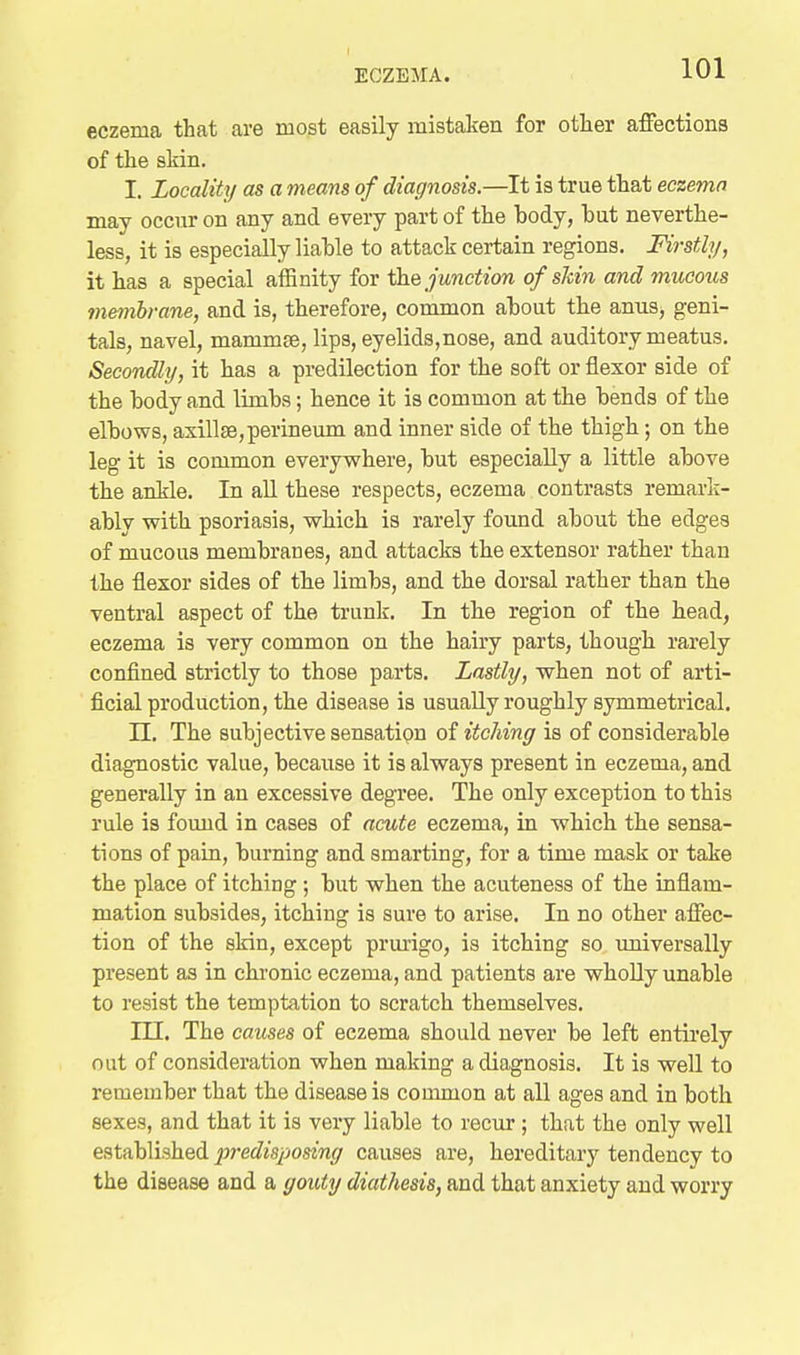 eczema that are most easily mistaken for otlier affections of the skin. I. Locality as a means of diagnosis.—It is true that eczemn may occur on any and every part of the body, but neverthe- less, it is especially liable to attack certain regions. Firstly, it has a special affinity for junction of shin and mucous membrane, and is, therefore, common about the anuSj geni- tals, navel, mammee, lips, eyelids,nose, and auditory meatus. Secondly, it has a predilection for the soft or flexor side of the body and limbs; hence it is common at the bends of the elbows, axilte,perineum and inner side of the thigh; on the leg it is common everywhere, but especially a little above the ankle. In all these respects, eczema contrasts remarli- ably with psoriasis, which is rarely found about the edges of mucous membranes, and attacks the extensor rather than the flexor sides of the limbs, and the dorsal rather than the ventral aspect of the trunk. In the region of the head, eczema is very common on the hairy parts, though rarely confined strictly to those parts. Lastly, when not of arti- ficial production, the disease is usually roughly symmetrical. n. The subjective sensatipn oi itching is of considerable diagnostic value, because it is always present in eczema, and generally in an excessive degree. The only exception to this rule is found in cases of acute eczema, in which the sensa- tions of pain, burning and smarting, for a time mask or take the place of itching ; but when the acuteness of the inflam- mation subsides, itching is sure to arise. In no other affec- tion of the skin, except prurigo, is itching so universally present as in ckronic eczema, and patients are wholly unable to resist the temptation to scratch themselves. m. The causes of eczema should never be left entirely out of consideration when making a diagnosis. It is well to remember that the disease is couuiion at all ages and in both sexes, and that it is very liable to recur ; that the only well established pi-edisposing causes are, hereditary tendency to the disease and a gouty diathesis, and that anxiety and worry