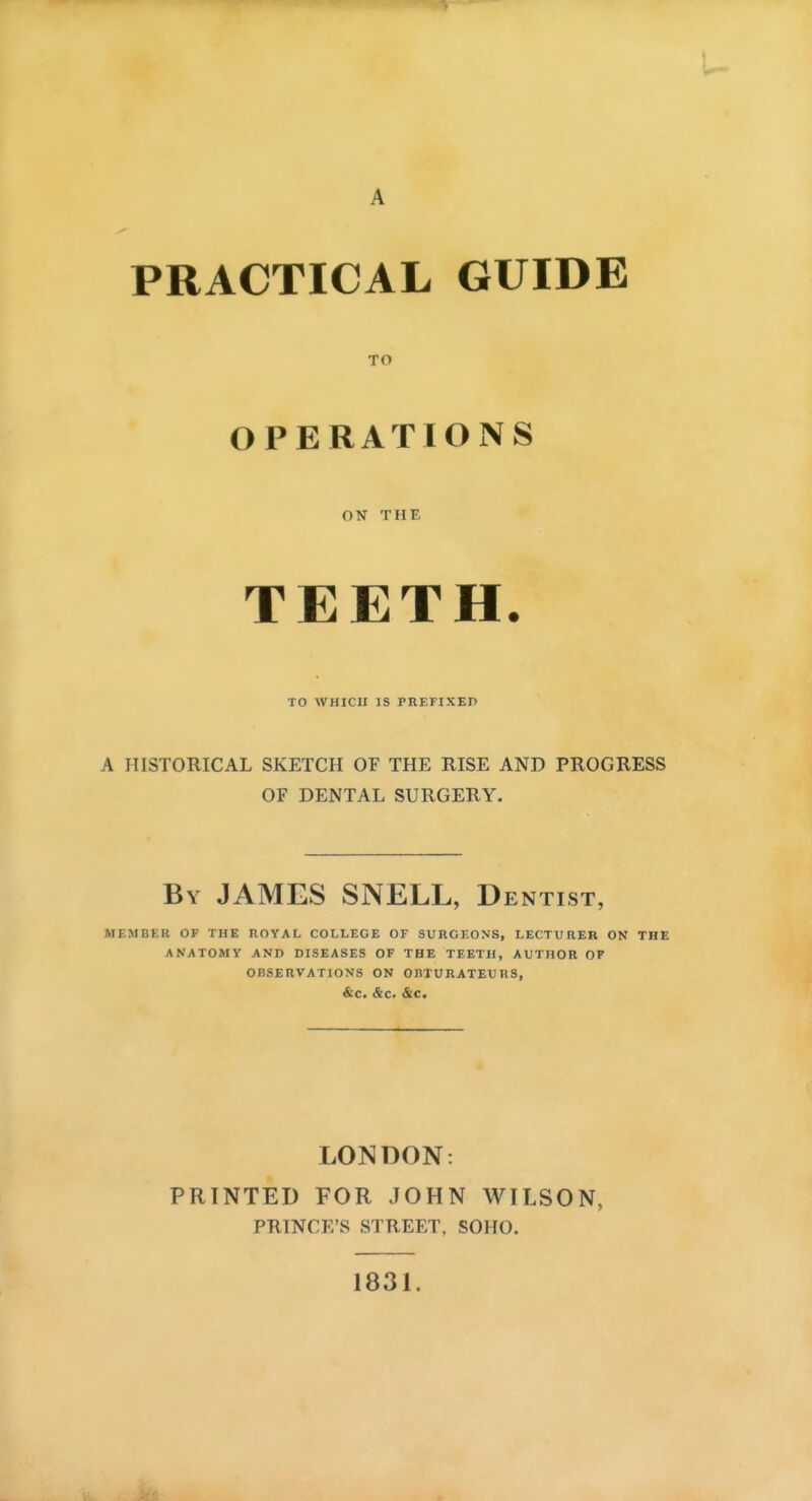 A PRACTICAL GUIDE TO OPERATIONS ON THE TEETH. TO WHICH IS PKEFIXEP A HISTORICAL SKETCH OF THE RISE AND PROGRESS OF DENTAL SURGERY. By JAMES SNELL, Dentist, MEMBER OF THE ROYAL COLLEGE OF SURGEONS, LECTURER ON THE ANATOMY AND DISEASES OF THE TEETH, AUTHOR OF OBSERVATIONS ON OBTURATEURS, &C. &C. <&C. LONDON: PRINTED FOR JOHN WILSON, PRINCE'S STREET, SOHO. 1831.