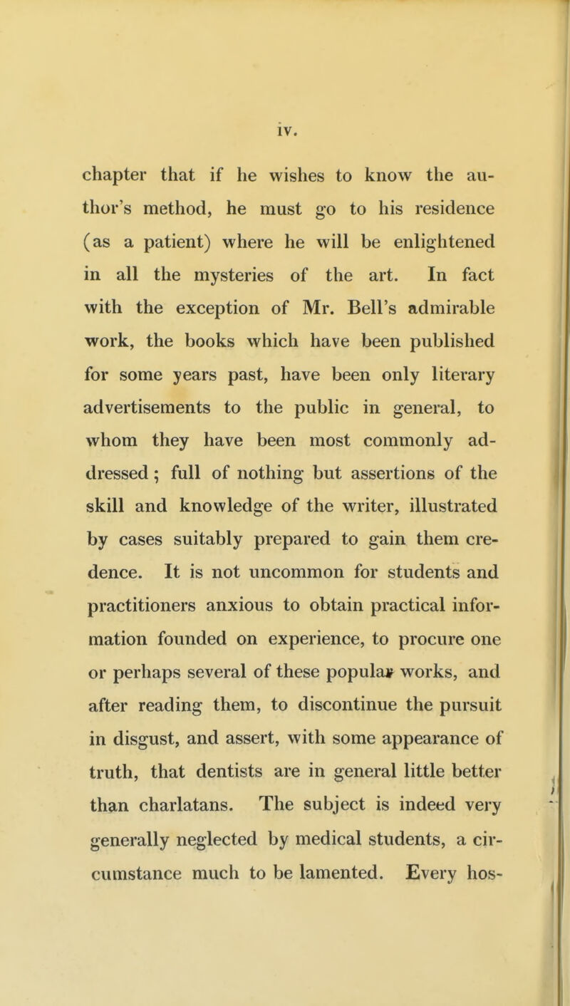 chapter that if he wishes to know the au- thor's method, he must go to his residence (as a patient) where he will be enlightened in all the mysteries of the art. In fact with the exception of Mr. Bell's admirable work, the books which have been published for some years past, have been only literary advertisements to the public in general, to whom they have been most commonly ad- dressed ; full of nothing but assertions of the skill and knowledge of the writer, illustrated by cases suitably prepared to gain them cre- dence. It is not uncommon for students and practitioners anxious to obtain practical infor- mation founded on experience, to procure one or perhaps several of these popular works, and after reading them, to discontinue the pursuit in disgust, and assert, with some appearance of truth, that dentists are in general little better than charlatans. The subject is indeed very generally neglected by medical students, a cir- cumstance much to be lamented. Every hos-
