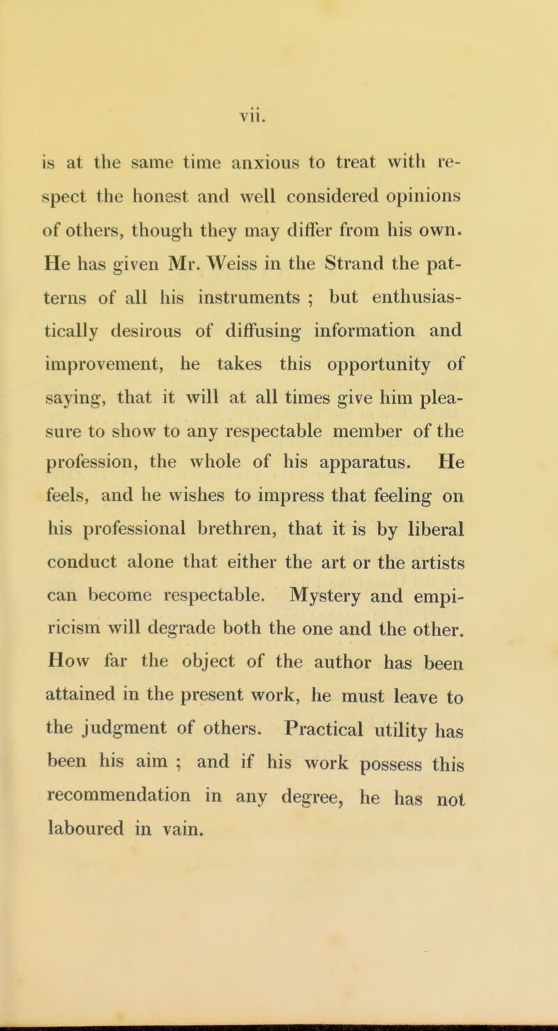 Vll. is at the same time anxious to treat with re- spect the honest and well considered opinions of others, though they may differ from his own. He has given Mr. Weiss in the Strand the pat- terns of all his instruments ; but enthusias- tically desirous of diffusing information and improvement, he takes this opportunity of saying, that it will at all times give him plea- sure to show to any respectable member of the profession, the whole of his apparatus. He feels, and he wishes to impress that feeling on his professional brethren, that it is by liberal conduct alone that either the art or the artists can become respectable. Mystery and empi- ricism will degrade both the one and the other. How far the object of the author has been attained in the present work, he must leave to the judgment of others. Practical utility has been his aim ; and if his work possess this recommendation in any degree, he has not laboured in vain.