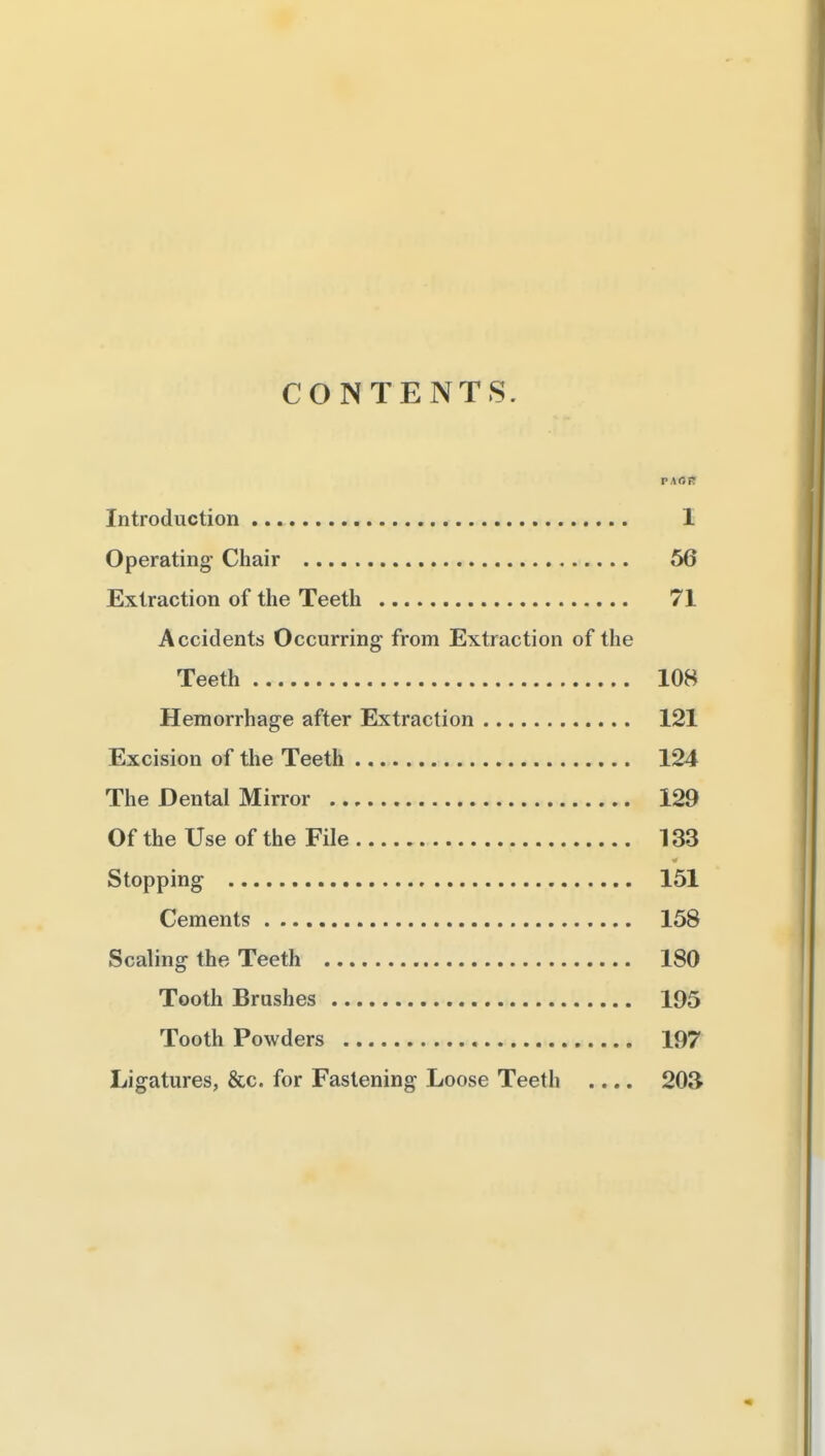 CONTENTS. PAOfir Introduction 1 Operating Chair 56 Extraction of the Teeth 71 Accidents Occurring from Extraction of the Teeth 108 Hemorrhage after Extraction 121 Excision of the Teeth 124 The Dental Mirror 129 Of the Use of the File 133 Stopping 151 Cements 158 Scaling the Teeth 180 Tooth Brushes 195 Tooth Powders 197 Ligatures, &c. for Fastening Loose Teeth .... 203