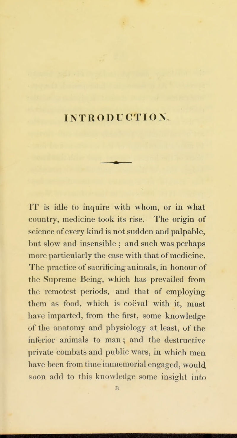 INTRODUCTION. IT is idle to inquire with whom, or in what country, medicine took its rise. The origin of science of every kind is not sudden and palpable, but slow and insensible ; and such was perhaps more particularly the case with that of medicine. The practice of sacrificing animals, in honour of the Supreme Being, which has prevailed from the remotest periods, and that of employing them as food, which is coeval with it, must have imparted, from the first, some knowledge of the anatomy and physiology at least, of the inferior animals to man; and the destructive private combats and public wars, in which men have been from time immemorial engaged, would soon add to this knowledge some insight into B