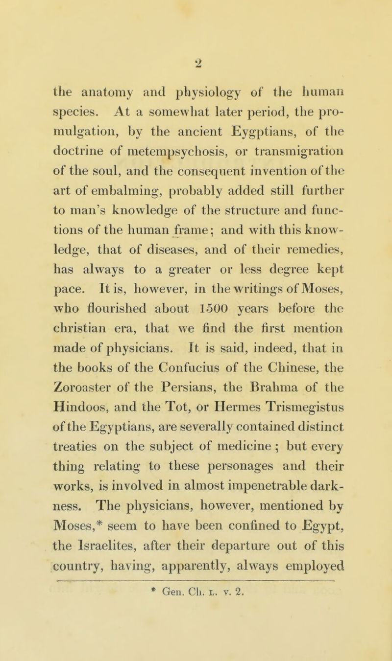 the anatomy and physiology of the human species. At a somewhat later period, the pro- mulgation, by the ancient Eygptians, of the doctrine of metempsychosis, or transmigration of the soul, and the consequent invention of the art of embalming, probably added still further to man's knowledge of the structure and func- tions of the human frame; and with this know- ledge, that of diseases, and of their remedies, has always to a greater or less degree kept pace. It is, however, in the writings of Moses, who flourished about 1500 years before the christian era, that we find the first mention made of physicians. It is said, indeed, that in the books of the Confucius of the Chinese, the Zoroaster of the Persians, the Brahma of the Hindoos, and the Tot, or Hermes Trismegistus of the Egyptians, are severally contained distinct treaties on the subject of medicine ; but every thing relating to these personages and their works, is involved in almost impenetrable dark- ness. The physicians, however, mentioned by Moses,* seem to have been confined to Egypt, the Israelites, after their departure out of this country, having, apparently, always employed