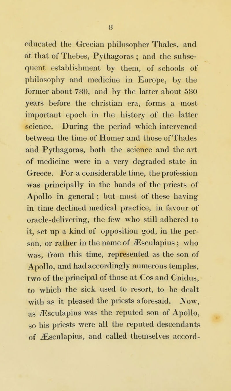 educated the Grecian philosopher Thales, and at that of Thebes, Pythagoras ; and the subse- quent establishment by them, of schools of philosophy and medicine in Europe, by the former about 780, and by the latter about 580 years before the christian era, forms a most important epoch in the history of the latter science. During the period which intervened between the time of Homer and those of Thales and Pythagoras, both the science and the art of medicine were in a very degraded state in Greece. For a considerable time, the profession was principally in the hands of the priests of Apollo in general; but most of these having in time declined medical practice, in favour of oracle-delivering, the few who still adhered to it, set up a kind of opposition god, in the per- son, or rather in the name of ^Esculapius ; who was, from this time, represented as the son of Apollo, and had accordingly numerous temples, two of the principal of those at Cos and Cnidus, to which the sick used to resort, to be dealt with as it pleased the priests aforesaid. Now, as jEsculapius was the reputed son of Apollo, so his priests were all the reputed descendants of ^scuiapius, and called themselves accord-