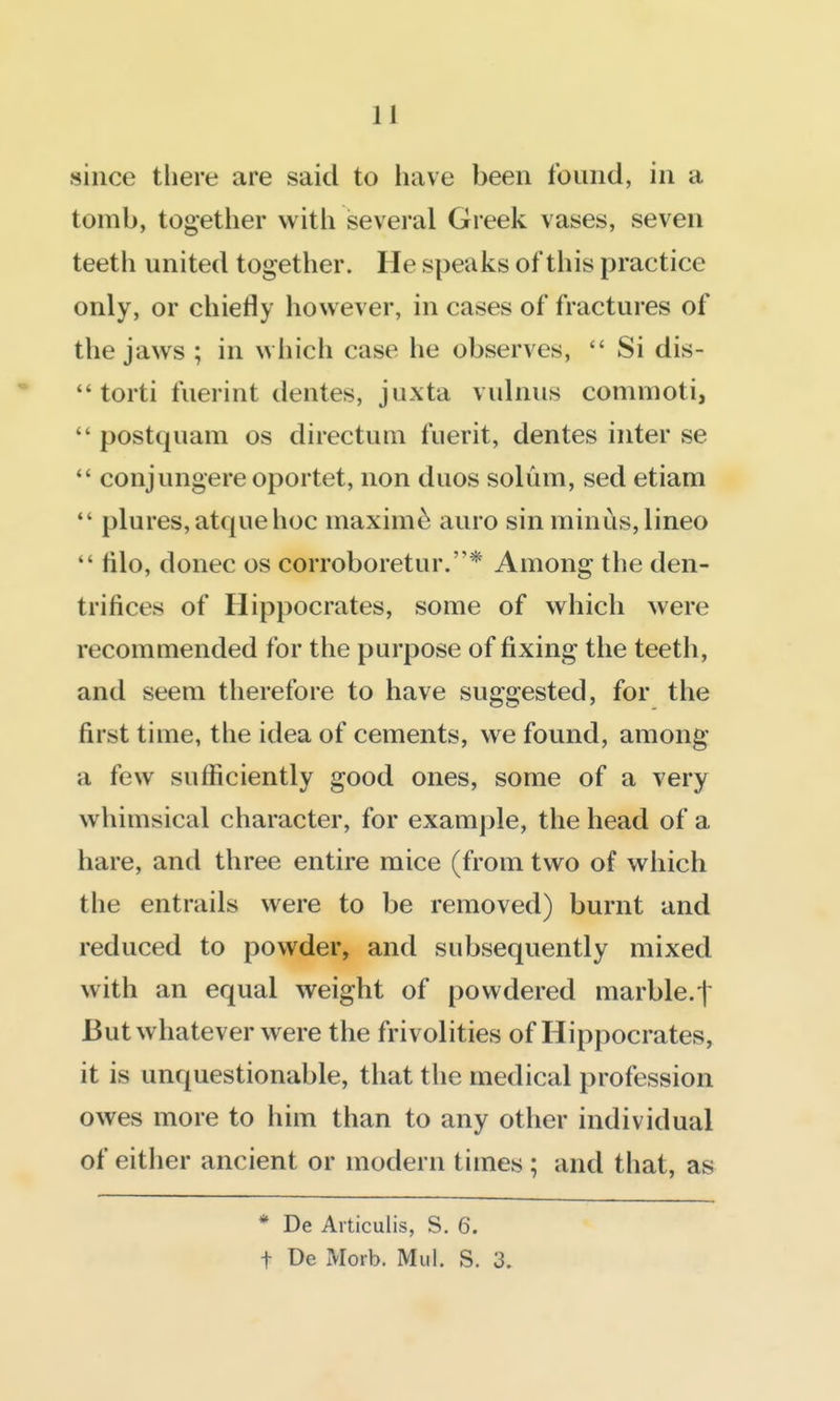 since there are said to have been found, in a tomb, together with several Greek vases, seven teeth united together. He speaks of this practice only, or chiefly however, in cases of fractures of the jaws ; in which case he observes, Si dis- torti fuerint dentes, juxta vulnus commoti, postquam os directum fuerit, dentes inter se *' conjungereoportet, non duos solum, sed etiam *' plures,atquehoc maxim^ auro sin minus, lineo lilo, donee os corroboretur.* Among the den- trifices of Hippocrates, some of which were recommended for the purpose of fixing the teeth, and seem therefore to have suggested, for the first time, the idea of cements, we found, among a few sufficiently good ones, some of a very whimsical character, for example, the head of a hare, and three entire mice (from two of which the entrails were to be removed) burnt and reduced to powder, and subsequently mixed with an equal weight of powdered marble.t But whatever were the frivolities of Hippocrates, it is unquestionable, that the medical profession owes more to him than to any other individual of either ancient or modern times; and that, as * De Articulis, S. 6. t De Morb. Mul. S. 3.