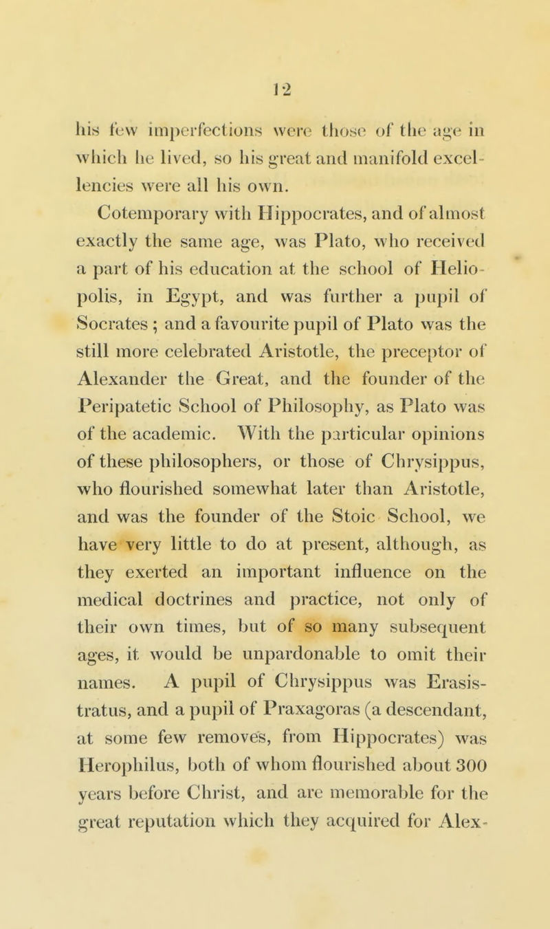 his l'(j\v imperfections were those of the age in which he lived, so his great and manifold excel- lencies were all his own. Cotemporary with Hippocrates, and of almost exactly the same age, was Plato, who received a part of his education at the school of Helio- polis, in Egypt, and was further a pupil of Socrates ; and a favourite pupil of Plato vvas the still more celebrated Aristotle, the preceptor of Alexander the Great, and the founder of the Peripatetic School of Philosophy, as Plato was of the academic. With the particular opinions of these philosophers, or those of Chrysippus, who flourished somewhat later than Aristotle, and was the founder of the Stoic School, we have very little to do at present, although, as they exerted an important influence on the medical doctrines and practice, not only of their own times, but of so many subsequent ages, it would be unpardonable to omit their names. A pupil of Chrysippus was Erasis- tratus, and a pupil of Praxagoras (a descendant, at some few removes, from Hippocrates) was Herophilus, both of whom flourished aljout 300 years before Christ, and are memorable for the great reputation which they acquired for Alex-