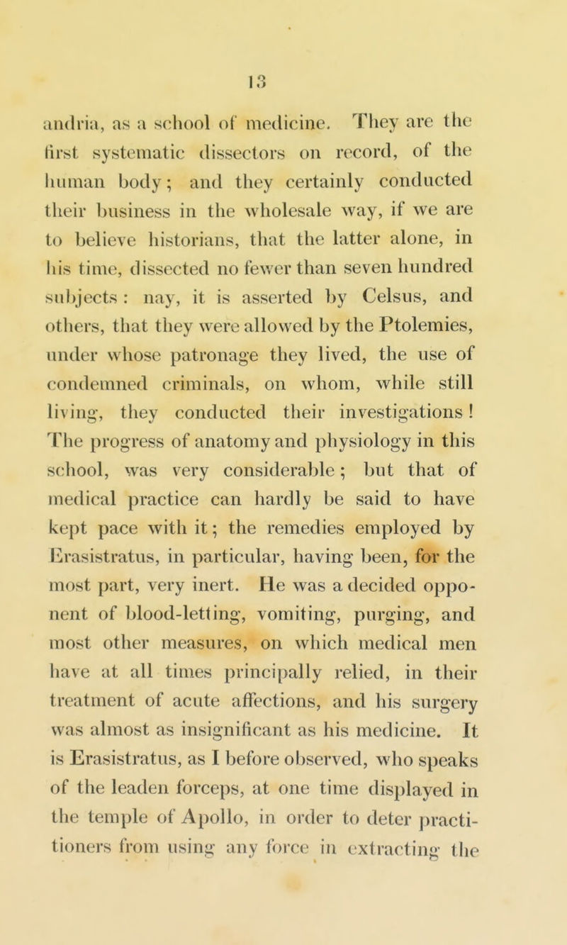andria, as a school of medicine. They arc the first systematic dissectors on record, of the human body; and they certainly conducted their business in the wholesale way, if we are to believe historians, that the latter alone, in his time, dissected no fewer than seven hundred sul)jects : nay, it is asserted by Celsus, and others, that they were allowed by the Ptolemies, under whose patronage they lived, the use of condemned criminals, on whom, while still living-, they conducted their investigations! The progress of anatomy and physiology in this school, was very considerable; but that of medical practice can hardly be said to have kept pace with it; the remedies employed by Erasistratus, in particular, having been, for the most part, very inert. He was a decided oppo- nent of blood-letting, vomiting, purging, and most other measures, on which medical men have at all times principally relied, in their treatment of acute affections, and his surgery was almost as insignificant as his medicine. It is Erasistratus, as I before observed, who speaks of the leaden forceps, at one time displayed in the temple of Apollo, in order to deter practi- tioners from using any force in extracting- the