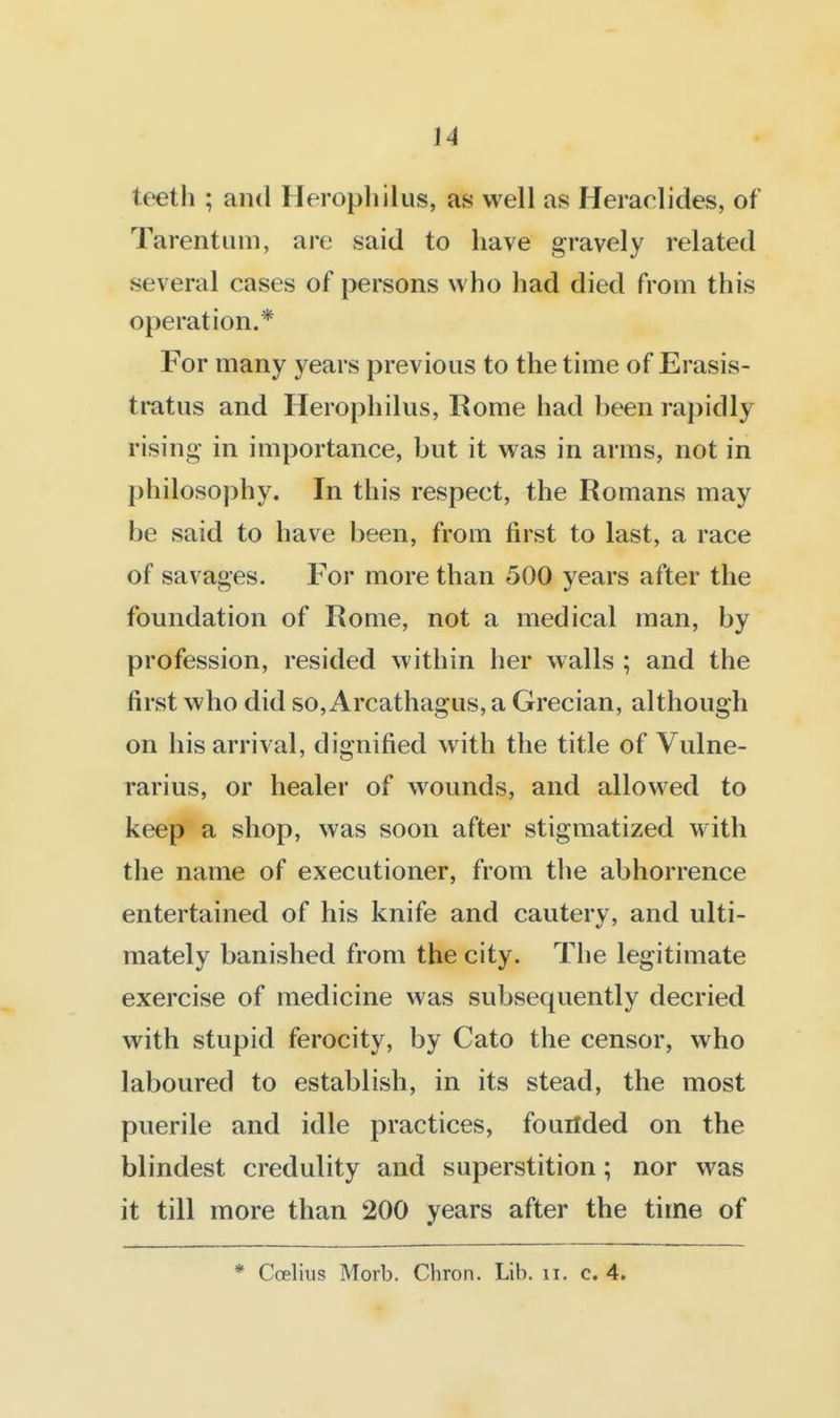 teeth ; and Herophilus, as well as Heraclides, of Tarentuni, are said to have gravely related several cases of persons who had died from this operation.* For many years previous to the time of Erasis- ti*atus and Herophilus, Rome had been rapidly- rising in importance, but it was in arms, not in philosophy. In this respect, the Romans may be said to have been, from first to last, a race of savages. For more than 500 years after the foundation of Rome, not a medical man, by profession, resided within her walls ; and the first who did so, Arcathagus, a Grecian, although on his arrival, dignified with the title of Vulne- rarius, or healer of wounds, and allowed to keep a shop, was soon after stigmatized with the name of executioner, from the abhorrence entertained of his knife and cautery, and ulti- mately banished from the city. The legitimate exercise of medicine was subsequently decried with stupid ferocity, by Cato the censor, who laboured to establish, in its stead, the most puerile and idle practices, fouilded on the blindest credulity and superstition; nor was it till more than 200 years after the time of * Coelius Morb. Chron. Lib. ii, c. 4.