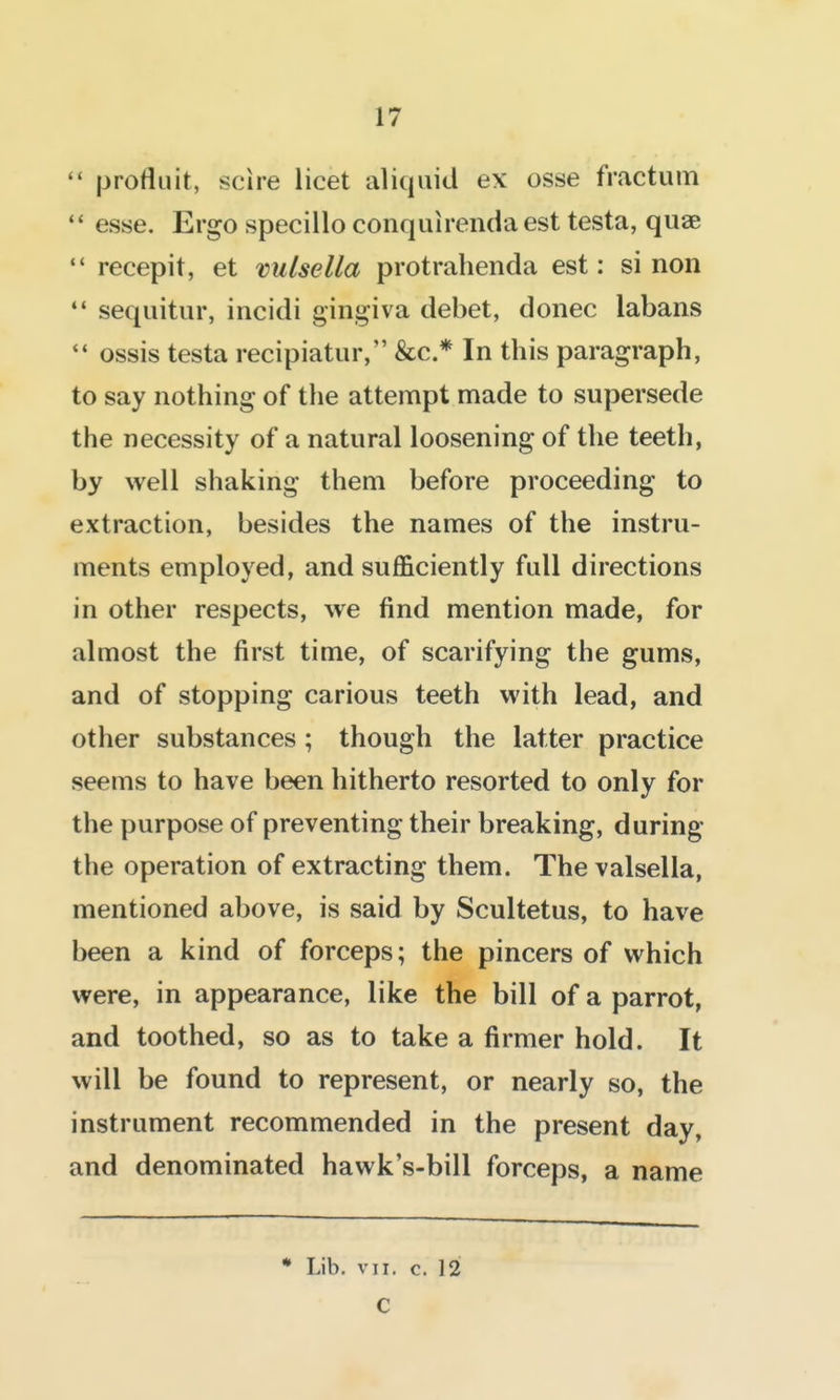 profluit, scire licet aliqaid ex osse fractum esse. Ergo specillo conquirenda est testa, quae recepit, et vulsella protrahenda est: si non •* seqiiitur, incidi gingiva debet, donee labans '* ossis testa recipiatur, &c.* In this paragraph, to say nothing of tlie attempt made to supersede the necessity of a natural loosening of the teeth, by well shaking them before proceeding to extraction, besides the names of the instru- ments employed, and sufficiently full directions in other respects, we find mention made, for almost the first time, of scarifying the gums, and of stopping carious teeth with lead, and other substances ; though the latter practice seems to have been hitherto resorted to only for the purpose of preventing their breaking, during the operation of extracting them. The valsella, mentioned above, is said by Scultetus, to have been a kind of forceps; the pincers of which were, in appearance, like the bill of a parrot, and toothed, so as to take a firmer hold. It will be found to represent, or nearly so, the instrument recommended in the present day, and denominated hawk's-bill forceps, a name * Lib. vTi. c. 12 C