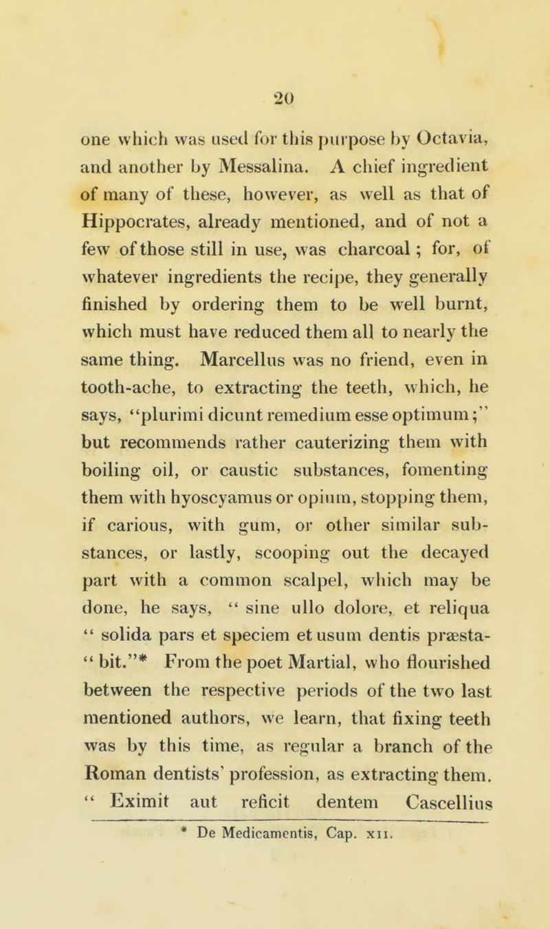 one which was used for this purpose by Octavia, and another by Messalina. A chief ingredient of many of these, however, as well as that of Hippocrates, already mentioned, and of not a few of those still in use, was charcoal; for, of whatever ingredients the recipe, they generally finished by ordering them to be well burnt, which must have reduced them all to nearly the same thing. Marcellus was no friend, even in tooth-ache, to extracting the teeth, which, he says, plurimi dicunt remedium esse optimum but recommends rather cauterizing them with boiling oil, or caustic substances, fomenting them with hyoscyamus or opium, stopping them, if carious, with gum, or other similar sub- stances, or lastly, scooping out the decayed part with a common scalpel, which may be done, he says,  sine ullo dolore, et reliqua  solida pars et speciem etusum dentis praesta-  bit.* From the poet Martial, who flourished between the respective periods of the two last mentioned authors, we learn, that fixing teeth was by this time, as regular a branch of the Roman dentists' profession, as extracting them.  Eximit aut reficit dentem Cascellius * De Medicamentis, Cap. xii.