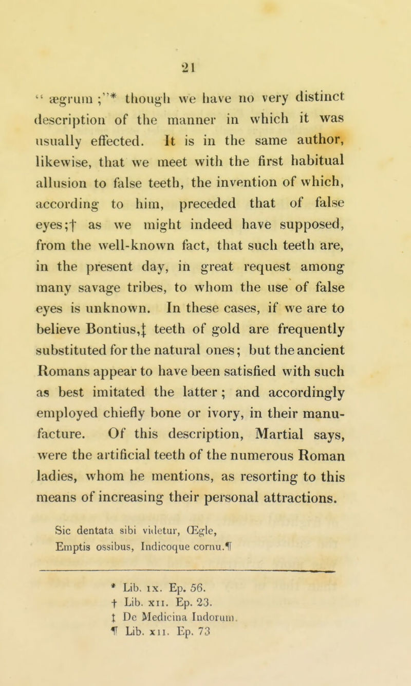  aBgruin tliougli we have no very distinct description of the manner in which it was usually effected. It is in the same author, likewise, that we meet with the first habitual allusion to false teeth, the invention of which, according- to him, preceded that of false eyes;t as we might indeed have supposed, from the well-known fact, that such teeth are, in the present day, in great request among many savage tribes, to whom the use of false eyes is unknown. In these cases, if we are to believe Bontius,| teeth of gold are frequently substituted for the natural ones; but the ancient Romans appear to have been satisfied with such as best imitated the latter; and accordingly employed chiefly bone or ivory, in their manu- facture. Of this description. Martial says, were the artificial teeth of the numerous Roman ladies, whom he mentions, as resorting to this means of increasing their personal attractions. Sic dentata sibi videtur, (Egle, Emptis ossibus, Indicoque cornu.lF * Lib. IX. Ep. 56. t Lib. XII. Ep. 23. I Dc Medicina Indoium, f Lib. XII. Ep. 73