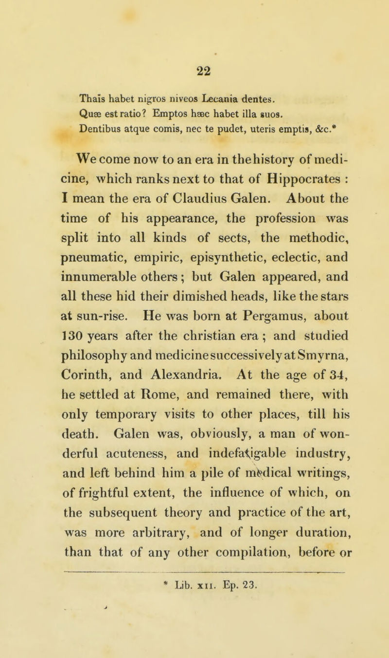 Thais habet nigjros niveos Lecania denies. Quae est ratio? Emptos haec habet ilia auos. Dentibus atque comis, nec te pudet, uteris emptis, &c.* We come now to an era in the history of medi- cine, which ranks next to that of Hippocrates : I mean the era of Claudius Galen. About the time of his appearance, the profession was split into all kinds of sects, the methodic, pneumatic, empiric, episynthetic, eclectic, and innumerable others; but Galen appeared, and all these hid their dimished heads, like the stars at sun-rise. He was born at Pergamus, about 130 years after the christian era; and studied philosophy and medicine successively at Smyrna, Corinth, and Alexandria. At the age of 34, he settled at Rome, and remained there, with only temporary visits to other places, till his death. Galen was, obviously, a man of won- derful acuteness, and indefalyigable industry, and left behind him a pile of medical writings, of frightful extent, the influence of which, on the subsequent theory and practice of the art, was more arbitrary, and of longer duration, than that of any other compilation, before or