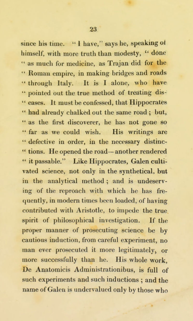 since his time.  1 have, says he, speaking of himself, with more truth than modesty, done  as much for medicine, as Trajan did for the *' Roman empire, in making bridges and roads  through Italy. It is I alone, who have *' pointed out the true method of treating dis-  eases. It must be confessed, that Hippocrates  had already chalked out the same road ; but,  as the first discoverer, he has not gone so ** far as we could wish. His writings are '* defective in order, in the necessary distinc- •* tions. He opened the road—another rendered ** it passable. Like Hippocrates, Galen culti- vated science, not only in the synthetical, but in the analytical method ; and is undeserv- ing of the reproach with which he has fre- (juently, in modern times been loaded, of having contributed with Aristotle, to impede the true spirit of philosophical investigation. If the proper manner of prosecuting science be by cautious induction, from careful experiment, no man ever prosecuted it more legitimately^ or more successfully than he. His whole work, De Anatomicis Administrationibus, is full of such experiments and such inductions ; and the name of Galen is undervalued only by those who