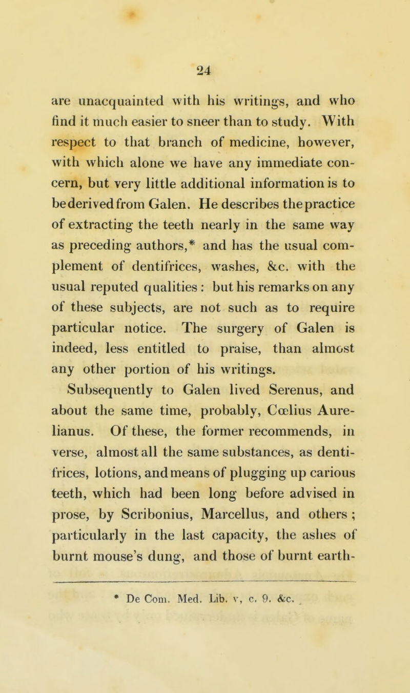 are unacquainted with his writings, and who find it much easier to sneer than to study. With respect to that branch of medicine, however, with which alone we have any immediate con- cern, but very little additional information is to bederivedfrom Galen. He describes the practice of extracting the teeth nearly in the same way as preceding authors,* and has the usual com- plement of dentifrices, washes, &c. with the usual reputed qualities : but his remarks on any of these subjects, are not such as to require particular notice. The surgery of Galen is indeed, less entitled to praise, than almost any other portion of his writings. Subsequently to Galen lived Serenus, and about the same time, probably, Coelius Aure- lianus. Of these, the former recommends, in verse, almost all the same substances, as denti- frices, lotions, and means of plugging up carious teeth, which had been long before advised in prose, by Scribonius, Marcellus, and others ; particularly in the last capacity, the ashes of burnt mouse's dung, and those of burnt earth- • De Com. Med. Lib. v, c. 9. &c.