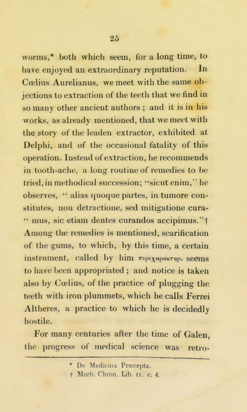 worms,* both which seem, for a long time, to have enjoyed an extraordinary reputation. In Ccelius Aurelianus, we meet with the same ob- jections to extraction of the teeth that we find in so many other ancient authors ; and it is in his works, as aheady mentioned, that we meet with the story of the leaden extractor, exhibited at Delphi, and of the occasional fatality of this operation. Instead of extraction, he recommends in tooth-ache, a long routine of remedies to be tried, in methodical succession; sicut enim, he observes,  alias quoque partes, in tumore con- stitutes, non detractione, sed mitigatione cura- mus, sic etiam dentes curandos accipimus.t Among the remedies is mentioned, scarification of the gums, to which, by this time, a certain instrument, called by him 7repixapaKTi}p, seems to have Ijeen appropriated ; and notice is taken also by Ccelius, of the practice of plugging the teeth with iron plummets, which he calls Ferrei Altheres, a practice to which he is decidedly hostile. For many centuries after the time of Galen, the progress of medical science was retro- * De Medicina Prsecepta. t Morb. Chion. Lib. ii. c. 4.