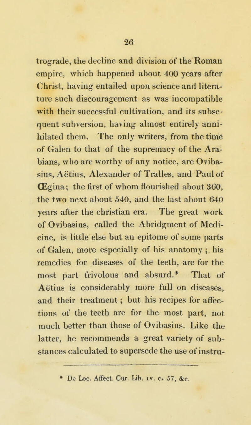 trograde, the decline and division of the Roman empire, which happened about 400 years after Christ, having entailed upon science and litera- ture such discouragement as was incompatible with their successful cultivation, and its subse- quent subversion, having almost entirely anni- hilated them. The only writers, from the time of Galen to that of the supremacy of the Ara- bians, who are worthy of any notice, are Oviba- sius, Aetius, Alexander of Tralles, and Paul of CEgina; the first of whom flourished about 360, the two next about 540, and the last about 640 years after the christian era. The great work of Ovibasius, called the Abridgment of Medi- cine, is little else but an epitome of some parts of Galen, more especially of his anatomy ; his remedies for diseases of the teeth, are for the most part frivolous and absurd.* That of Aetius is considerably more full on diseases, and their treatment; but his recipes for affec- tions of the teeth are for the most part, not much better than those of Ovibasius. Like the latter, he recommends a great variety of sub- stances calculated to supersede the use of instru- • De Loc. Affect. Cur. Lib. iv. c. 57, &c.