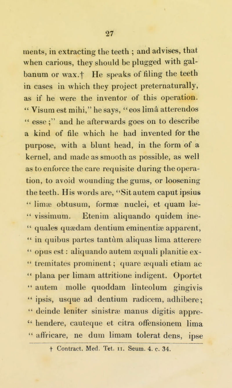 iiients, in extracting the teeth ; and advises, that when carious, they should be plugged with gal- banum or wax.t He speaks of filing the teeth in cases in which they project preternaturally, as if he were the inventor of this operation.  Visum est mihi, he says, eos limk atterendos '* esse; and he afterwards goes on to describe a kind of file which he had invented for the purpose, with a blunt head, in the form of a kernel, and made as smooth as possible, as well as to enforce the care requisite during the opera- tion, to avoid wounding the gums, or loosening the teeth. His words are, Sitautem caput ipsius linicc obtusum, formae nuclei, et quam laj-  vissimum. Etenim aliquando quidem ine-  quales quaedam dentium eminentiae apparent,  in quibus partes tantum aliquas lima atterere opus est: aliquando autem a^quali planitie ex-  tremitates prominent; quare aequali etiam ac ** plana per limam attritione indigent. Oportet *' autem molle quoddam linteolum gingivis '* ipsis, usque ad dentium radicem, adhibere;  deinde leniter sinistra^ manus digitis appre- hendere, cauteque et citra ofFensionem lima  aftVicare, ne dum limam tolerat dens, ipse t Contract. Med. Tet. ii. Seum. 4. c. 34.