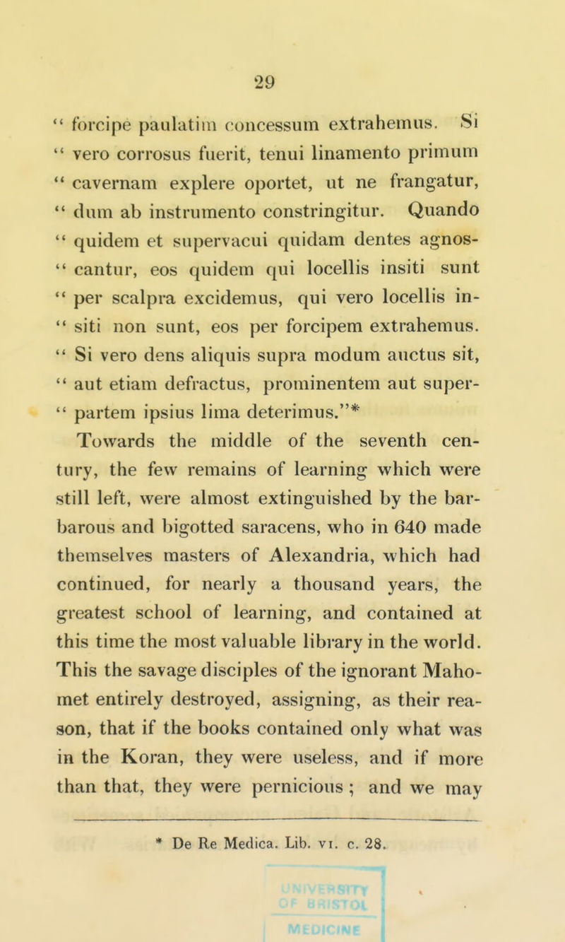 forcipe paulatim concessum extraheimis. Si vero corrosiis fuerit, tenui linamento primum cavernam explere oportet, iit ne frangatur, dum ab instrumento constringitur. Qiiando quidem et supervacui quidam dentes agnos- cantur, eos quidem qui locellis insiti sunt per scalpra excidemus, qui vero locellis in- siti non sunt, eos per forcipem extrahemus. Si vero dens aliquis supra modum auctus sit, '* aut etiam defractus, prominenteni aut super- partem ipsius lima deterimus.* Towards the middle of the seventh cen- tury, the few remains of learning which were still left, were almost extinguished by the bar- barous and bigotted saracens, who in 640 made themselves masters of Alexandria, which had continued, for nearly a thousand years, the greatest school of learning, and contained at this time the most valuable library in the world. This the savage disciples of the ignorant Maho- met entirely destroyed, assigning, as their rea- son, that if the books contained only what was in the Koran, they were useless, and if more than that, they were pernicious ; and we may * De Re Medica. Lib, vi. c. 28. i