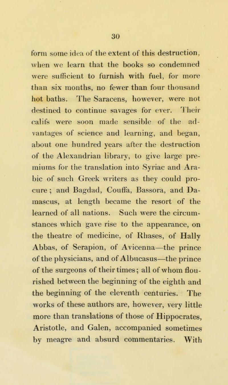 form some idea of the extent of tliis destruction, wlien we learn that the books so condemned were sufficient to furnish with fuel, for more tiian six months, no fewer than four thousand hot baths. The Saracens, however, were not destined to continue savages for ever. 1 heir califs were soon made sensible of the ad- vantages of science and learning, and began, about one hundred years after the destruction of the Alexandrian library, to give large pre- miums for the translation into Syriac and Ara- bic of such Greek writers as they could pro- cure ; and Bagdad, Couffa, Bassora, and Da- mascus, at length became the resort of the learned of all nations. Such were the circum- stances which gave rise to the appearance, on the theatre of medicine, of Rhases, of Hally Abbas, of Serapion, of Avicenna—the prince of the physicians, and of Albucasus—the prince of the surgeons of their times; all of whom flou- rished between the beginning of the eighth and the beginning of the eleventh centuries. The works of these authors are, however, very little more than translations of those of Hippocrates, Aristotle, and Galen, accompanied sometimes by meagre and absurd commentaries. With
