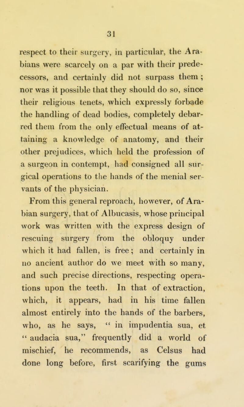 respect to their surgery, in particular, the Ara- bians were scarcely on a par with their prede- cessors, and certainly did not surpass them ; nor was it possible that they should do so, since their religious tenets, which expressly forbade the handling of dead bodies, completely debar- red them from the only effectual means of at- taining a knowledge of anatomy, and their other prejudices, which held the profession of a surgeon in contempt, had consigned all sur- gical operations to the hands of the menial ser- vants of the physician. From this general reproach, however, of Ara- bian surgery, that of Albucasis, whose principal work was written with the express design of rescuing surgery from the obloquy under which it had fallen, is free; and certainly in no ancient author do we meet with so many, and such precise directions, respecting opera- tions upon the teeth. In that of extraction, which, it appears, had in his time fallen almost entirely into the hands of the barbers, who, as he says, in impudentia sua, et audacia sua, frequently did a world of mischief, he recommends, as Celsus had done long before, first scarifying the gums