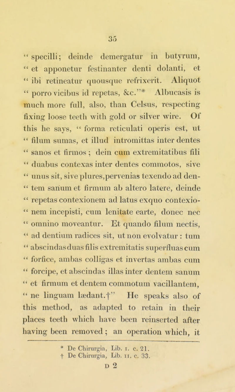 3e5  specilli; deinde demergatiir in biityrum,  et apponetuv festinanter denii dolanti, et  ibi retineatur quoiisqiie refrixerit. Aliquot  porro vicibiis id repetas, &c.* Albucasis is much more full, also, than Celsus, respecting fixing- loose teeth with gold or silver wire. Of this he says,  forma reticulati operis est, ut filum sumas, et illud intromittas inter dentes  sanos et firmos ; dein cum extremitatibus fili  duabus contexas inter dentes commotos, sive *' unus sit, sive plures,pervenias texendo ad den-  tem sariumet firmum ab altero latere, deinde  repetas contexionem ad latus exquo contexio- nem incepisti, cum lenitate earte, donee nec  omnino moveantur. Et quando filum nectis,  ad dentium radices sit, utnon evolvatur : tum  abscindasduasfilis extremitatis superfluascum  forfice, ambas colligas et invertas ambas cum  forcipe, etabscindas illas inter dentem sanum  et firmum et dentem commotum vacillantem, ne linguam laedant.t He speaks also of this method, as adapted to retain in their places teeth which have been reinserted after having been removed; an operation which, it * De Chirurgia, Lib. i. c. 21. t De Chirurgia, Lib. ii. c. 33. D 2
