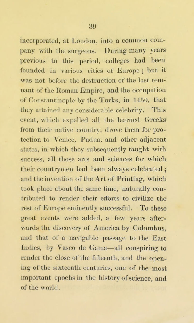 incorporated, at London, into a common com- pany with the surgeons. During many years previous to tiiis period, colleges had been founded in various cities of Europe; but it was not before the destruction of the last rem- nant of the Roman Empire, and the occupation of Constantinople by the Turks, in 1450, that they attained any considerable celebrity. This event, which expelled all the learned Greeks from their native country, drove them for pro- tection to Venice, Padua, and other adjacent states, in which they subsequently taught with success, all those arts and sciences for which their countrymen had been always celebrated ; and the invention of the Art of Printing, which took place about the same time, naturally con- tributed to render their efforts to civilize the rest of Europe eminently successful. To these great events were added, a few years after- wards the discovery of America by Columbus, and that of a navigable passage to the East Indies, by Vasco de Gama—all conspiring to render the close of the fifteenth, and the open- ing of the sixteenth centuries, one of the most important epochs in the history of science, and of the world.