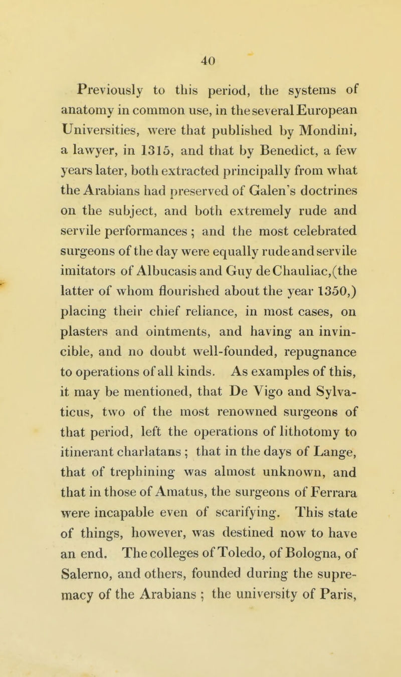 Previously to this period, the systems of anatomy in common use, in the several European Universities, were that published by Mondini, a lawyer, in 1315, and that by Benedict, a few years later, both extracted principally from what the Arabians had preserved of Galen's doctrines on the subject, and both extremely rude and servile performances ; and the most celebrated surgeons of the day were equally rude and servile imitators of Albucasis and Guy deChauliac,(the latter of whom flourished about the year 1350,) placing their chief reliance, in most cases, on plasters and ointments, and having an invin- cible, and no doubt well-founded, repugnance to operations of all kinds. As examples of this, it may be mentioned, that De Vigo and Sylva- ticus, two of the most renowned surgeons of that period, left the operations of lithotomy to itinerant charlatans ; that in the days of Lange, that of trephining was almost unknown, and that in those of Amatus, the surgeons of Ferrara were incapable even of scarifying. This state of things, however, was destined now to have an end. The colleges of Toledo, of Bologna, of Salerno, and others, founded during the supre- macy of the Arabians ; the univei sity of Paris,
