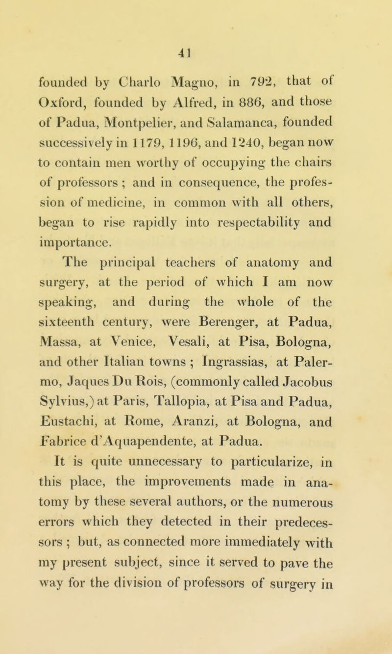 founded by Charlo Magiio, in 79*2, that of Oxford, founded by Alfred, in 886, and those of Padua, Montpelier, and Salamanca, founded successively in 1179, 1196, and 1240, began now to contain men worthy of occupying the chairs of professors ; and in consequence, the profes- sion of medicine, in common with all others, began to rise rapidly into respectability and importance. The principal teachers of anatomy and surgery, at the period of which I am now speaking, and during the whole of the sixteenth century, were Berenger, at Padua, Massa, at Venice, Vesali, at Pisa, Bologna, and other Italian towns ; Ingrassias, at Paler- mo, Jaques Du Rois, (commonly called Jacobus Sylvius,) at Paris, Tallopia, at Pisa and Padua, Eustachi, at Rome, Aranzi, at Bologna, and Fabrice d'Aquapendente, at Padua. It is quite unnecessary to particularize, in this place, the improvements made in ana- tomy by these several authors, or the numerous errors which they detected in their predeces- sors ; but, as connected more immediately with my present subject, since it served to pave the way for the division of professors of surgery in